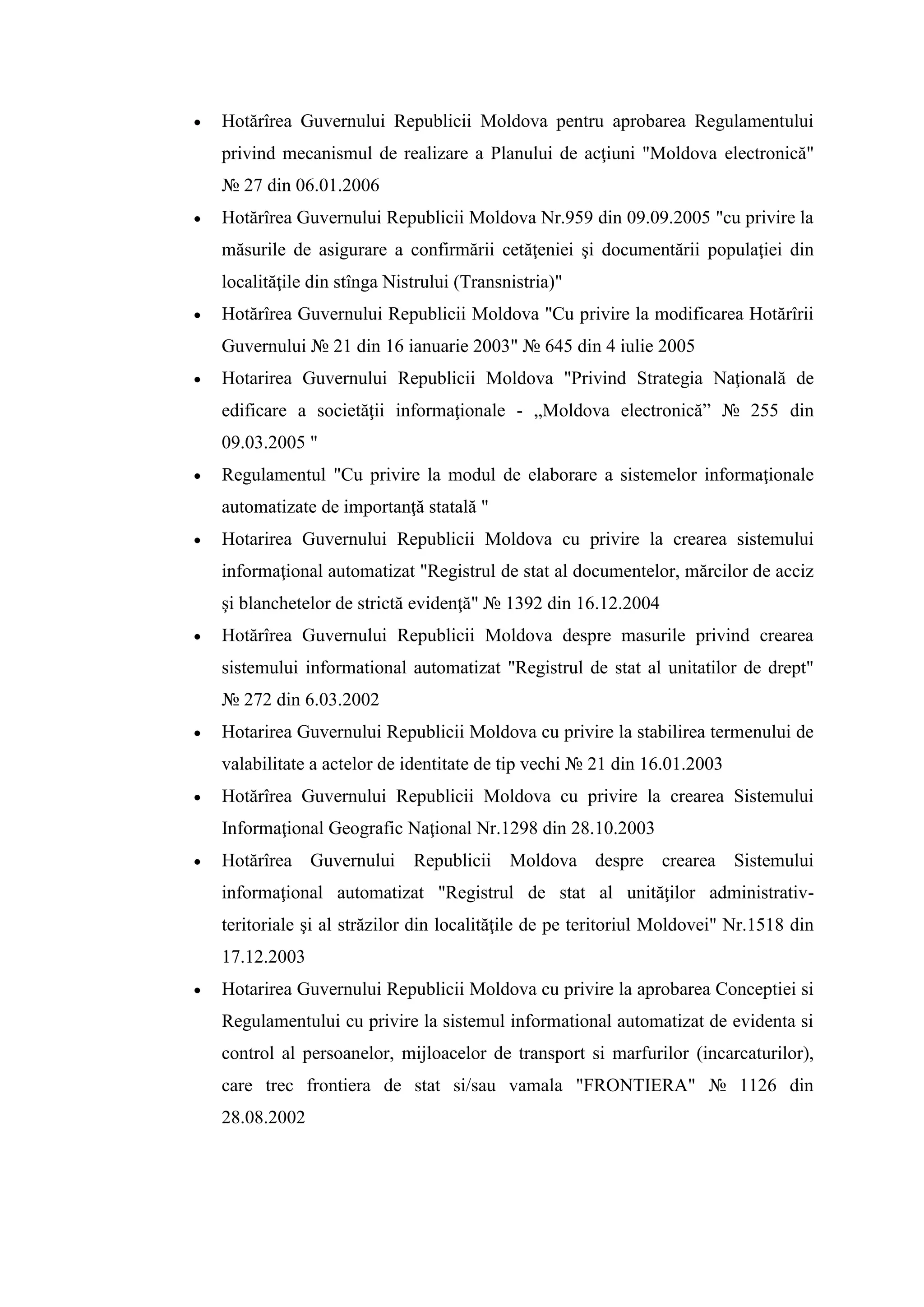  Hotărîrea Guvernului Republicii Moldova pentru aprobarea Regulamentului
privind mecanismul de realizare a Planului de acţiuni "Moldova electronică"
№ 27 din 06.01.2006
 Hotărîrea Guvernului Republicii Moldova Nr.959 din 09.09.2005 "cu privire la
măsurile de asigurare a confirmării cetăţeniei şi documentării populaţiei din
localităţile din stînga Nistrului (Transnistria)"
 Hotărîrea Guvernului Republicii Moldova "Cu privire la modificarea Hotărîrii
Guvernului № 21 din 16 ianuarie 2003" № 645 din 4 iulie 2005
 Hotarirea Guvernului Republicii Moldova "Privind Strategia Naţională de
edificare a societăţii informaţionale - „Moldova electronică” № 255 din
09.03.2005 "
 Regulamentul "Cu privire la modul de elaborare a sistemelor informaţionale
automatizate de importanţă statală "
 Hotarirea Guvernului Republicii Moldova cu privire la crearea sistemului
informaţional automatizat "Registrul de stat al documentelor, mărcilor de acciz
şi blanchetelor de strictă evidenţă" № 1392 din 16.12.2004
 Hotărîrea Guvernului Republicii Moldova despre masurile privind crearea
sistemului informational automatizat "Registrul de stat al unitatilor de drept"
№ 272 din 6.03.2002
 Hotarirea Guvernului Republicii Moldova cu privire la stabilirea termenului de
valabilitate a actelor de identitate de tip vechi № 21 din 16.01.2003
 Hotărîrea Guvernului Republicii Moldova cu privire la crearea Sistemului
Informaţional Geografic Naţional Nr.1298 din 28.10.2003
 Hotărîrea Guvernului Republicii Moldova despre crearea Sistemului
informaţional automatizat "Registrul de stat al unităţilor administrativ-
teritoriale şi al străzilor din localităţile de pe teritoriul Moldovei" Nr.1518 din
17.12.2003
 Hotarirea Guvernului Republicii Moldova cu privire la aprobarea Conceptiei si
Regulamentului cu privire la sistemul informational automatizat de evidenta si
control al persoanelor, mijloacelor de transport si marfurilor (incarcaturilor),
сare trec frontiera de stat si/sau vamala "FRONTIERA" № 1126 din
28.08.2002
 