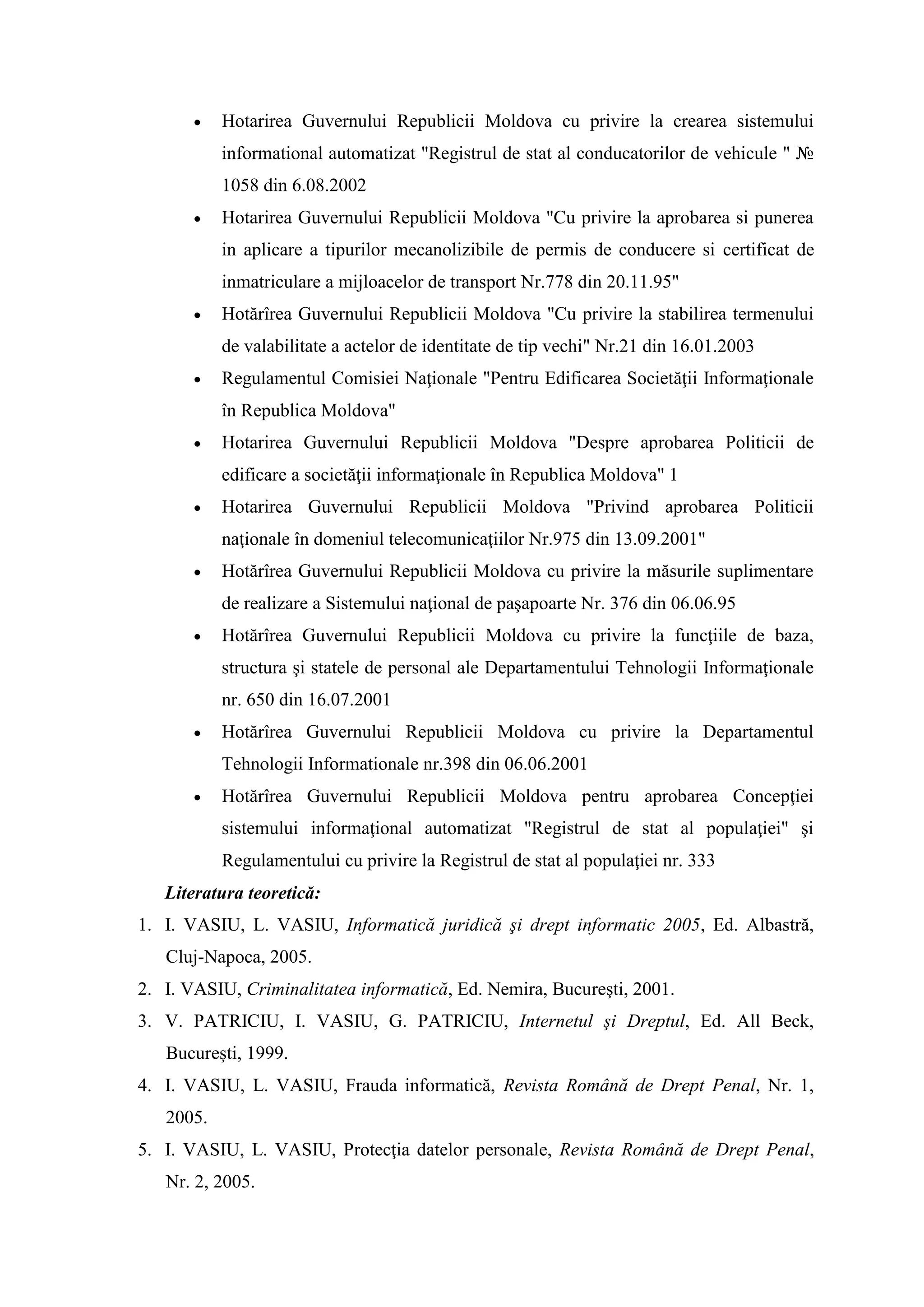  Hotarirea Guvernului Republicii Moldova cu privire la crearea sistemului
informational automatizat "Registrul de stat al conducatorilor de vehicule " №
1058 din 6.08.2002
 Hotarirea Guvernului Republicii Moldova "Cu privire la aprobarea si punerea
in aplicare a tipurilor mecanolizibile de permis de conducere si certificat de
inmatriculare a mijloacelor de transport Nr.778 din 20.11.95"
 Hotărîrea Guvernului Republicii Moldova "Cu privire la stabilirea termenului
de valabilitate a actelor de identitate de tip vechi" Nr.21 din 16.01.2003
 Regulamentul Comisiei Naţionale "Pentru Edificarea Societăţii Informaţionale
în Republica Moldova"
 Hotarirea Guvernului Republicii Moldova "Despre aprobarea Politicii de
edificare a societăţii informaţionale în Republica Moldova" 1
 Hotarirea Guvernului Republicii Moldova "Privind aprobarea Politicii
naţionale în domeniul telecomunicaţiilor Nr.975 din 13.09.2001"
 Hotărîrea Guvernului Republicii Moldova cu privire la măsurile suplimentare
de realizare a Sistemului naţional de paşapoarte Nr. 376 din 06.06.95
 Hotărîrea Guvernului Republicii Moldova cu privire la funcţiile de baza,
structura şi statele de personal ale Departamentului Tehnologii Informaţionale
nr. 650 din 16.07.2001
 Hotărîrea Guvernului Republicii Moldova cu privire la Departamentul
Tehnologii Informationale nr.398 din 06.06.2001
 Hotărîrea Guvernului Republicii Moldova pentru aprobarea Concepţiei
sistemului informaţional automatizat "Registrul de stat al populaţiei" şi
Regulamentului cu privire la Registrul de stat al populaţiei nr. 333
Literatura teoretică:
1. I. VASIU, L. VASIU, Informatică juridică şi drept informatic 2005, Ed. Albastră,
Cluj-Napoca, 2005.
2. I. VASIU, Criminalitatea informatică, Ed. Nemira, Bucureşti, 2001.
3. V. PATRICIU, I. VASIU, G. PATRICIU, Internetul şi Dreptul, Ed. All Beck,
Bucureşti, 1999.
4. I. VASIU, L. VASIU, Frauda informatică, Revista Română de Drept Penal, Nr. 1,
2005.
5. I. VASIU, L. VASIU, Protecţia datelor personale, Revista Română de Drept Penal,
Nr. 2, 2005.
 