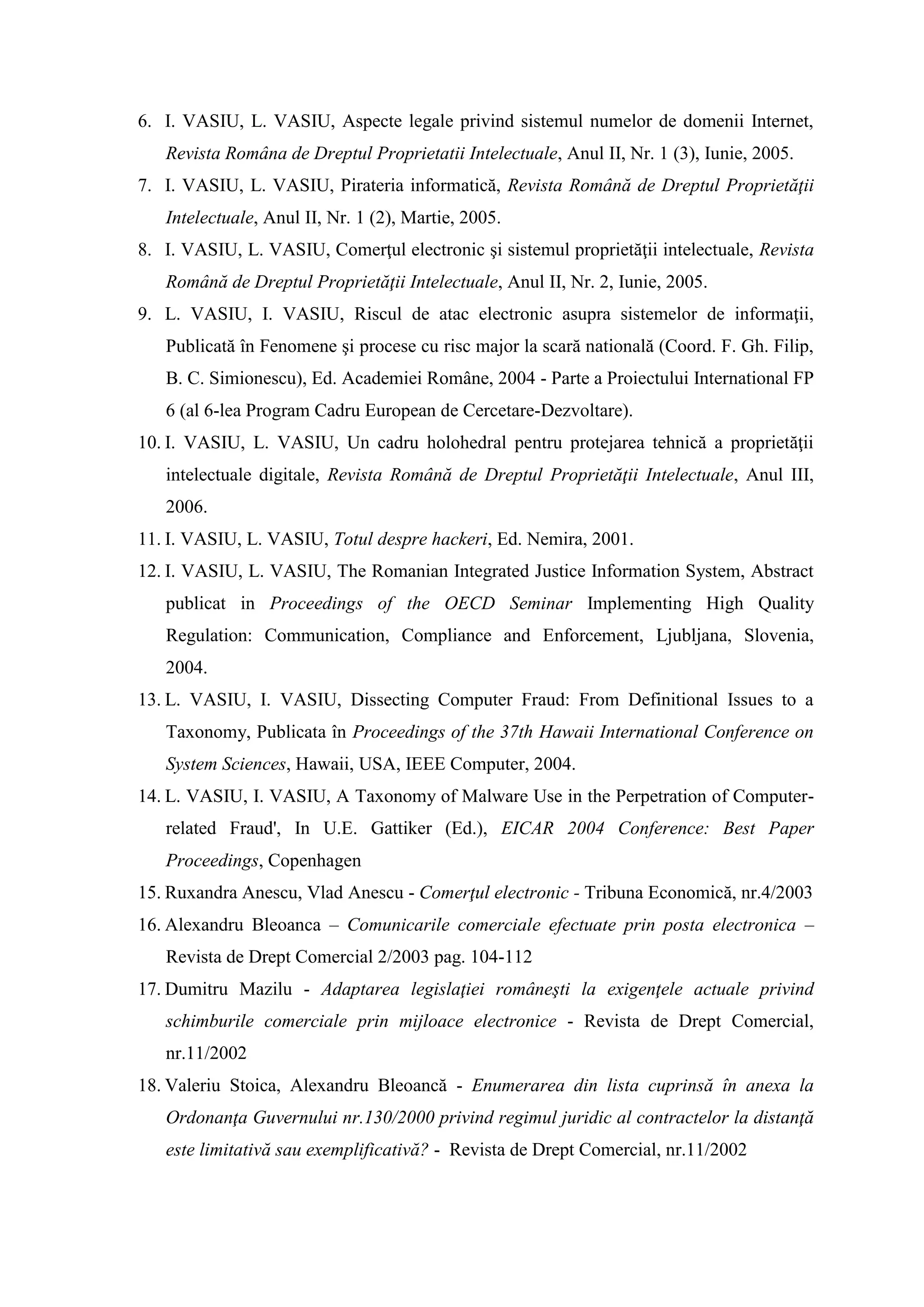 6. I. VASIU, L. VASIU, Aspecte legale privind sistemul numelor de domenii Internet,
Revista Româna de Dreptul Proprietatii Intelectuale, Anul II, Nr. 1 (3), Iunie, 2005.
7. I. VASIU, L. VASIU, Pirateria informatică, Revista Română de Dreptul Proprietăţii
Intelectuale, Anul II, Nr. 1 (2), Martie, 2005.
8. I. VASIU, L. VASIU, Comerţul electronic şi sistemul proprietăţii intelectuale, Revista
Română de Dreptul Proprietăţii Intelectuale, Anul II, Nr. 2, Iunie, 2005.
9. L. VASIU, I. VASIU, Riscul de atac electronic asupra sistemelor de informaţii,
Publicată în Fenomene şi procese cu risc major la scară natională (Coord. F. Gh. Filip,
B. C. Simionescu), Ed. Academiei Române, 2004 - Parte a Proiectului International FP
6 (al 6-lea Program Cadru European de Cercetare-Dezvoltare).
10. I. VASIU, L. VASIU, Un cadru holohedral pentru protejarea tehnică a proprietăţii
intelectuale digitale, Revista Română de Dreptul Proprietăţii Intelectuale, Anul III,
2006.
11. I. VASIU, L. VASIU, Totul despre hackeri, Ed. Nemira, 2001.
12. I. VASIU, L. VASIU, The Romanian Integrated Justice Information System, Abstract
publicat in Proceedings of the OECD Seminar Implementing High Quality
Regulation: Communication, Compliance and Enforcement, Ljubljana, Slovenia,
2004.
13. L. VASIU, I. VASIU, Dissecting Computer Fraud: From Definitional Issues to a
Taxonomy, Publicata în Proceedings of the 37th Hawaii International Conference on
System Sciences, Hawaii, USA, IEEE Computer, 2004.
14. L. VASIU, I. VASIU, A Taxonomy of Malware Use in the Perpetration of Computer-
related Fraud', In U.E. Gattiker (Ed.), EICAR 2004 Conference: Best Paper
Proceedings, Copenhagen
15. Ruxandra Anescu, Vlad Anescu - Comerţul electronic - Tribuna Economică, nr.4/2003
16. Alexandru Bleoanca – Comunicarile comerciale efectuate prin posta electronica –
Revista de Drept Comercial 2/2003 pag. 104-112
17. Dumitru Mazilu - Adaptarea legislaţiei româneşti la exigenţele actuale privind
schimburile comerciale prin mijloace electronice - Revista de Drept Comercial,
nr.11/2002
18. Valeriu Stoica, Alexandru Bleoancă - Enumerarea din lista cuprinsă în anexa la
Ordonanţa Guvernului nr.130/2000 privind regimul juridic al contractelor la distanţă
este limitativă sau exemplificativă? - Revista de Drept Comercial, nr.11/2002
 