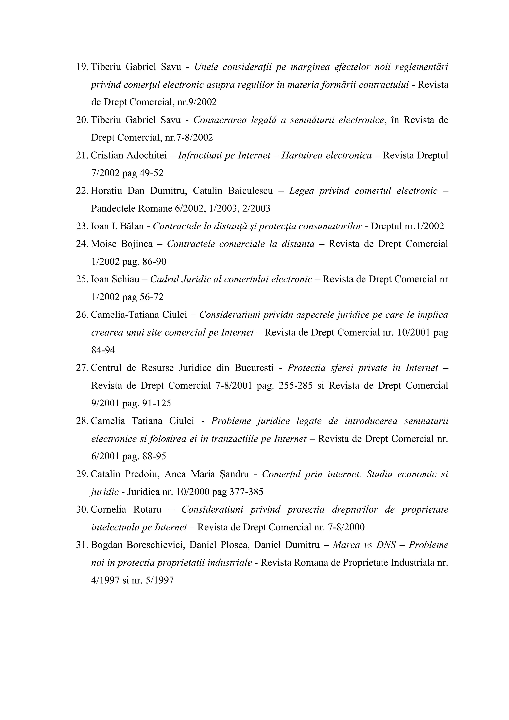 19. Tiberiu Gabriel Savu - Unele consideraţii pe marginea efectelor noii reglementări
privind comerţul electronic asupra regulilor în materia formării contractului - Revista
de Drept Comercial, nr.9/2002
20. Tiberiu Gabriel Savu - Consacrarea legală a semnăturii electronice, în Revista de
Drept Comercial, nr.7-8/2002
21. Cristian Adochitei – Infractiuni pe Internet – Hartuirea electronica – Revista Dreptul
7/2002 pag 49-52
22. Horatiu Dan Dumitru, Catalin Baiculescu – Legea privind comertul electronic –
Pandectele Romane 6/2002, 1/2003, 2/2003
23. Ioan I. Bălan - Contractele la distanţă şi protecţia consumatorilor - Dreptul nr.1/2002
24. Moise Bojinca – Contractele comerciale la distanta – Revista de Drept Comercial
1/2002 pag. 86-90
25. Ioan Schiau – Cadrul Juridic al comertului electronic – Revista de Drept Comercial nr
1/2002 pag 56-72
26. Camelia-Tatiana Ciulei – Consideratiuni prividn aspectele juridice pe care le implica
crearea unui site comercial pe Internet – Revista de Drept Comercial nr. 10/2001 pag
84-94
27. Centrul de Resurse Juridice din Bucuresti - Protectia sferei private in Internet –
Revista de Drept Comercial 7-8/2001 pag. 255-285 si Revista de Drept Comercial
9/2001 pag. 91-125
28. Camelia Tatiana Ciulei - Probleme juridice legate de introducerea semnaturii
electronice si folosirea ei in tranzactiile pe Internet – Revista de Drept Comercial nr.
6/2001 pag. 88-95
29. Catalin Predoiu, Anca Maria Şandru - Comerţul prin internet. Studiu economic si
juridic - Juridica nr. 10/2000 pag 377-385
30. Cornelia Rotaru – Consideratiuni privind protectia drepturilor de proprietate
intelectuala pe Internet – Revista de Drept Comercial nr. 7-8/2000
31. Bogdan Boreschievici, Daniel Plosca, Daniel Dumitru – Marca vs DNS – Probleme
noi in protectia proprietatii industriale - Revista Romana de Proprietate Industriala nr.
4/1997 si nr. 5/1997
 