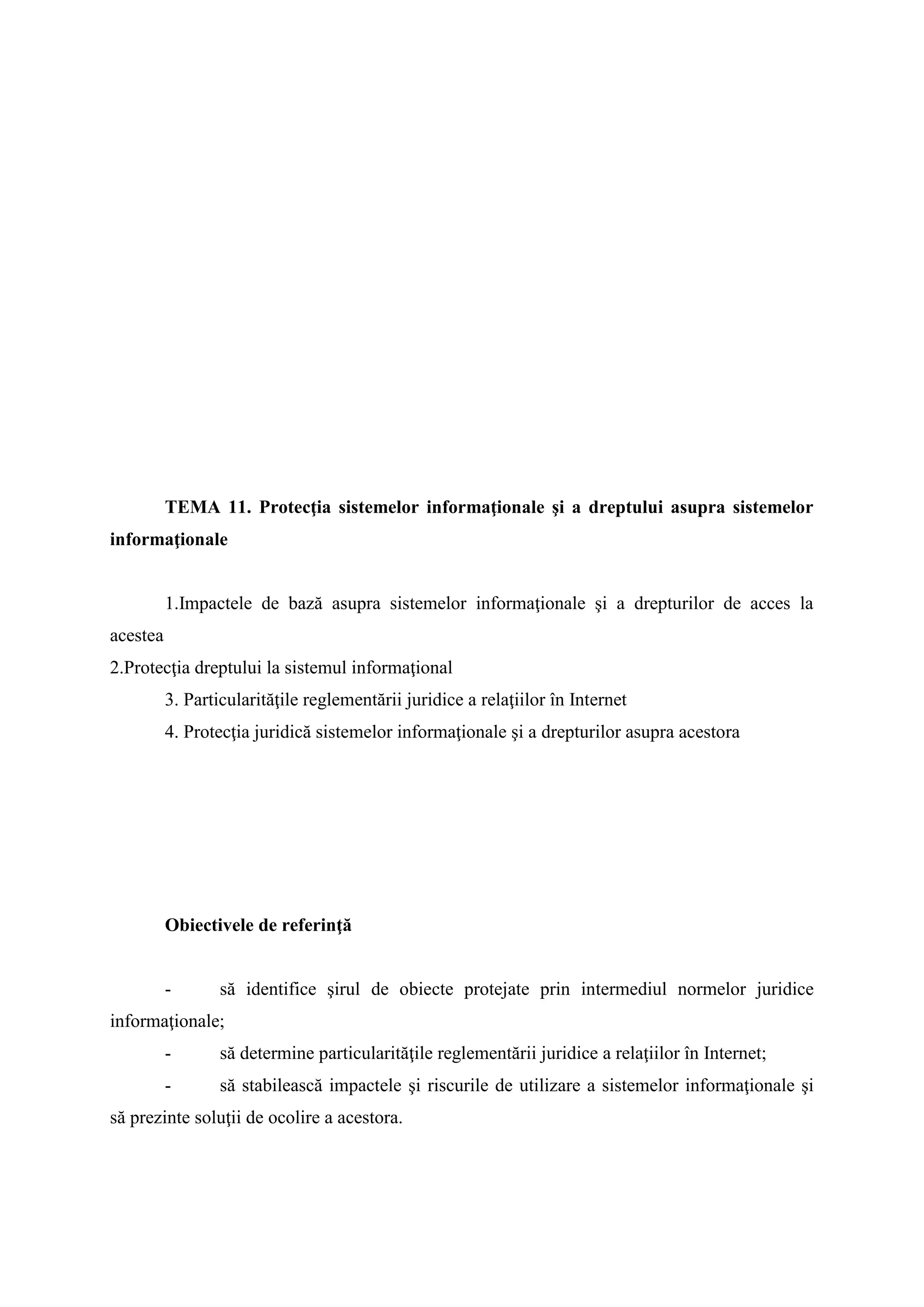 TEMA 11. Protecţia sistemelor informaţionale şi a dreptului asupra sistemelor
informaţionale
1.Impactele de bază asupra sistemelor informaţionale şi a drepturilor de acces la
acestea
2.Protecţia dreptului la sistemul informaţional
3. Particularităţile reglementării juridice a relaţiilor în Internet
4. Protecţia juridică sistemelor informaţionale şi a drepturilor asupra acestora
Obiectivele de referinţă
- să identifice şirul de obiecte protejate prin intermediul normelor juridice
informaţionale;
- să determine particularităţile reglementării juridice a relaţiilor în Internet;
- să stabilească impactele şi riscurile de utilizare a sistemelor informaţionale şi
să prezinte soluţii de ocolire a acestora.
 