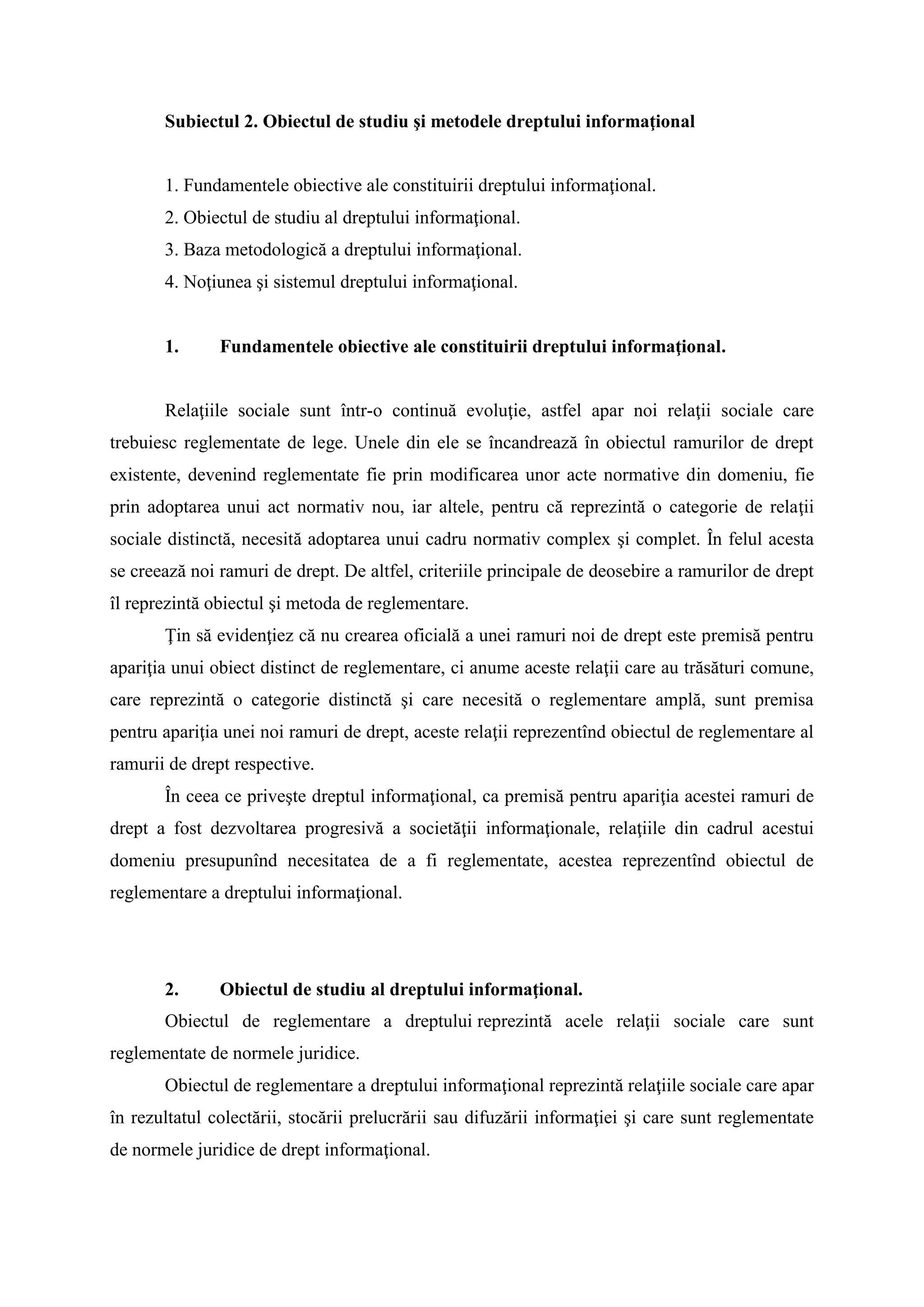 Subiectul 2. Obiectul de studiu şi metodele dreptului informaţional
1. Fundamentele obiective ale constituirii dreptului informaţional.
2. Obiectul de studiu al dreptului informaţional.
3. Baza metodologică a dreptului informaţional.
4. Noţiunea şi sistemul dreptului informaţional.
1. Fundamentele obiective ale constituirii dreptului informaţional.
Relaţiile sociale sunt într-o continuă evoluţie, astfel apar noi relaţii sociale care
trebuiesc reglementate de lege. Unele din ele se încandrează în obiectul ramurilor de drept
existente, devenind reglementate fie prin modificarea unor acte normative din domeniu, fie
prin adoptarea unui act normativ nou, iar altele, pentru că reprezintă o categorie de relaţii
sociale distinctă, necesită adoptarea unui cadru normativ complex şi complet. În felul acesta
se creează noi ramuri de drept. De altfel, criteriile principale de deosebire a ramurilor de drept
îl reprezintă obiectul şi metoda de reglementare.
Ţin să evidenţiez că nu crearea oficială a unei ramuri noi de drept este premisă pentru
apariţia unui obiect distinct de reglementare, ci anume aceste relaţii care au trăsături comune,
care reprezintă o categorie distinctă şi care necesită o reglementare amplă, sunt premisa
pentru apariţia unei noi ramuri de drept, aceste relaţii reprezentînd obiectul de reglementare al
ramurii de drept respective.
În ceea ce priveşte dreptul informaţional, ca premisă pentru apariţia acestei ramuri de
drept a fost dezvoltarea progresivă a societăţii informaţionale, relaţiile din cadrul acestui
domeniu presupunînd necesitatea de a fi reglementate, acestea reprezentînd obiectul de
reglementare a dreptului informaţional.
2. Obiectul de studiu al dreptului informaţional.
Obiectul de reglementare a dreptului reprezintă acele relaţii sociale care sunt
reglementate de normele juridice.
Obiectul de reglementare a dreptului informaţional reprezintă relaţiile sociale care apar
în rezultatul colectării, stocării prelucrării sau difuzării informaţiei şi care sunt reglementate
de normele juridice de drept informaţional.
 