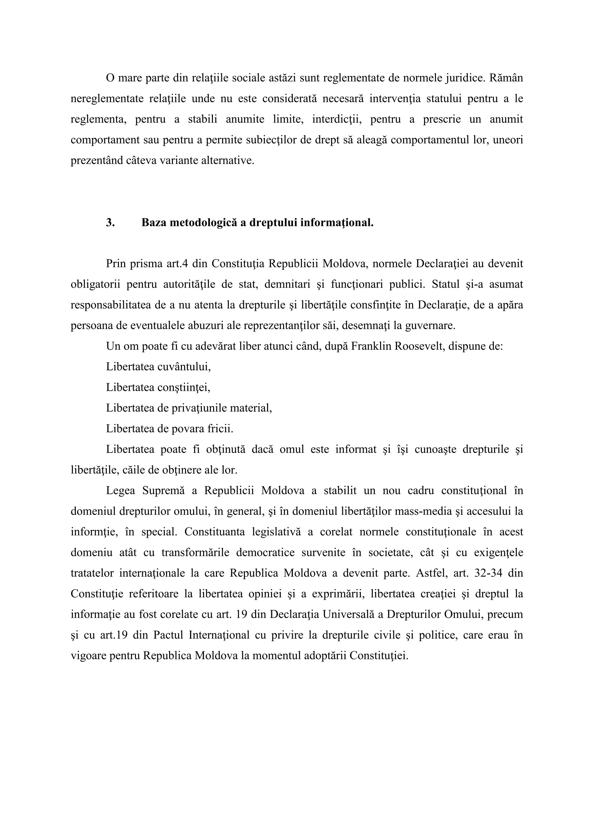 O mare parte din relaţiile sociale astăzi sunt reglementate de normele juridice. Rămân
nereglementate relaţiile unde nu este considerată necesară intervenţia statului pentru a le
reglementa, pentru a stabili anumite limite, interdicţii, pentru a prescrie un anumit
comportament sau pentru a permite subiecţilor de drept să aleagă comportamentul lor, uneori
prezentând câteva variante alternative.
3. Baza metodologică a dreptului informaţional.
Prin prisma art.4 din Constituţia Republicii Moldova, normele Declaraţiei au devenit
obligatorii pentru autorităţile de stat, demnitari şi funcţionari publici. Statul şi-a asumat
responsabilitatea de a nu atenta la drepturile şi libertăţile consfinţite în Declaraţie, de a apăra
persoana de eventualele abuzuri ale reprezentanţilor săi, desemnaţi la guvernare.
Un om poate fi cu adevărat liber atunci când, după Franklin Roosevelt, dispune de:
Libertatea cuvântului,
Libertatea conştiinţei,
Libertatea de privaţiunile material,
Libertatea de povara fricii.
Libertatea poate fi obţinută dacă omul este informat şi îşi cunoaşte drepturile şi
libertăţile, căile de obţinere ale lor.
Legea Supremă a Republicii Moldova a stabilit un nou cadru constituţional în
domeniul drepturilor omului, în general, şi în domeniul libertăţilor mass-media şi accesului la
informţie, în special. Constituanta legislativă a corelat normele constituţionale în acest
domeniu atât cu transformările democratice survenite în societate, cât şi cu exigenţele
tratatelor internaţionale la care Republica Moldova a devenit parte. Astfel, art. 32-34 din
Constituţie referitoare la libertatea opiniei şi a exprimării, libertatea creaţiei şi dreptul la
informaţie au fost corelate cu art. 19 din Declaraţia Universală a Drepturilor Omului, precum
şi cu art.19 din Pactul Internaţional cu privire la drepturile civile şi politice, care erau în
vigoare pentru Republica Moldova la momentul adoptării Constituţiei.
 