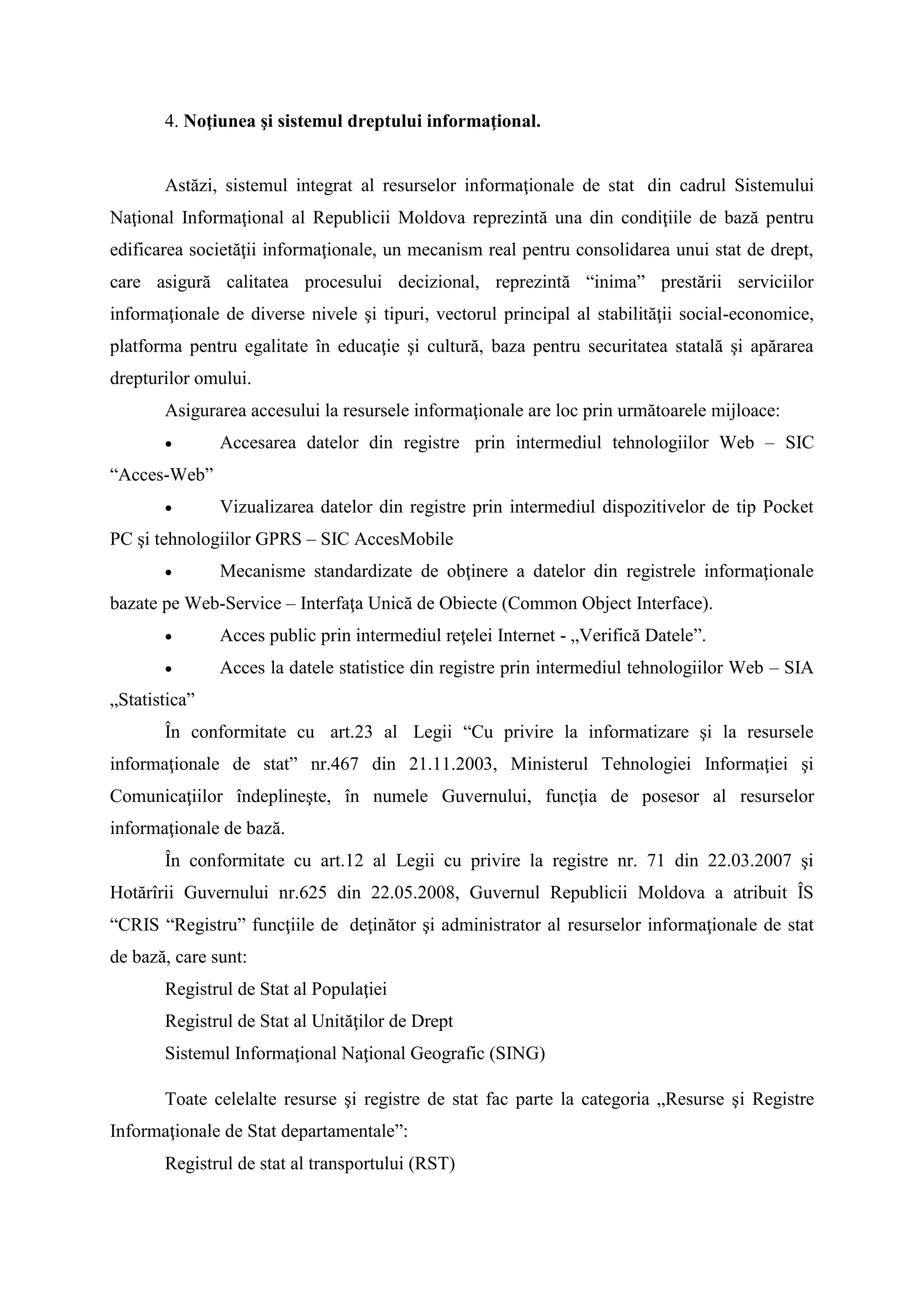 4. Noţiunea şi sistemul dreptului informaţional.
Astăzi, sistemul integrat al resurselor informaţionale de stat din cadrul Sistemului
Naţional Informaţional al Republicii Moldova reprezintă una din condiţiile de bază pentru
edificarea societăţii informaţionale, un mecanism real pentru consolidarea unui stat de drept,
care asigură calitatea procesului decizional, reprezintă “inima” prestării serviciilor
informaţionale de diverse nivele şi tipuri, vectorul principal al stabilităţii social-economice,
platforma pentru egalitate în educaţie şi cultură, baza pentru securitatea statală şi apărarea
drepturilor omului.
Asigurarea accesului la resursele informaţionale are loc prin următoarele mijloace:
 Accesarea datelor din registre prin intermediul tehnologiilor Web – SIC
“Acces-Web”
 Vizualizarea datelor din registre prin intermediul dispozitivelor de tip Pocket
PC şi tehnologiilor GPRS – SIC AccesMobile
 Mecanisme standardizate de obţinere a datelor din registrele informaţionale
bazate pe Web-Service – Interfaţa Unică de Obiecte (Common Object Interface).
 Acces public prin intermediul reţelei Internet - „Verifică Datele”.
 Acces la datele statistice din registre prin intermediul tehnologiilor Web – SIA
„Statistica”
În conformitate cu art.23 al Legii “Cu privire la informatizare şi la resursele
informaţionale de stat” nr.467 din 21.11.2003, Ministerul Tehnologiei Informaţiei şi
Comunicaţiilor îndeplineşte, în numele Guvernului, funcţia de posesor al resurselor
informaţionale de bază.
În conformitate cu art.12 al Legii cu privire la registre nr. 71 din 22.03.2007 şi
Hotărîrii Guvernului nr.625 din 22.05.2008, Guvernul Republicii Moldova a atribuit ÎS
“CRIS “Registru” funcţiile de deţinător şi administrator al resurselor informaţionale de stat
de bază, care sunt:
Registrul de Stat al Populaţiei
Registrul de Stat al Unităţilor de Drept
Sistemul Informaţional Naţional Geografic (SING)
Toate celelalte resurse şi registre de stat fac parte la categoria „Resurse şi Registre
Informaţionale de Stat departamentale”:
Registrul de stat al transportului (RST)
 