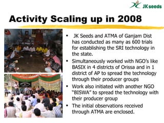 Activity Scaling up in 2008 <ul><li>JK Seeds and ATMA of Ganjam Dist  has conducted as many as 600 trials for establishing...