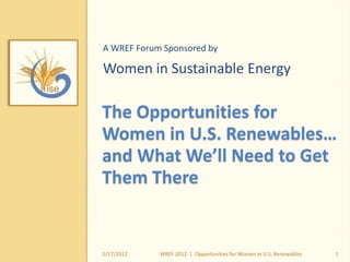 The Opportunities for
Women in U.S. Renewables…
and What We’ll Need to Get
Them There
A WREF Forum Sponsored by
Women in Sustainable Energy
5/17/2012 1WREF 2012 | Opportunities for Women in U.S. Renewables
 