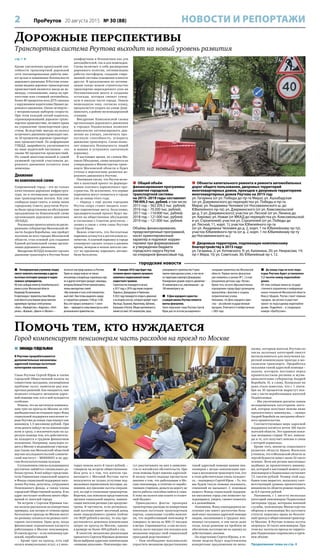 2 ПроРеутов 20 августа 2015 № 30 (88) НОВОСТИ И РЕПОРТАЖИ
Помочь тем, кто нуждается
Город компенсирует пенсионерам часть расходов на проезд по Москве
 Пятипроцентную утреннюю скидку
смогут получить пенсионеры и другие
льготные категории граждан в подмо-
сковных супермаркетах.
Об этом сообщил министр потребительского
рынка и услуг Московской области
Владимир Посаженников.
В переговорах с правительством Москов-
ской области участвовали представители
крупнейших торговых сетей региона:
«Атак», «Перекрёсток», «Карусель», «Пятё-
рочка», «Верный», «Дикси» и «Магнит» –
почти все они представлены и в Реутове.
Право на скидку получат не только
пенсионеры и владельцы социальных карт,
но и другие категории граждан: инвалиды,
ветераны Великой Отечественной войны,
члены многодетных семей.
«Мы получили от всех сетей положитель-
ный ответ. Они готовы выделить скидку
в 5 процентов в режиме с 9.00 до 13.00.
Весь этот процесс начинается с 1 сентя-
бря», – приводятся слова министра на сайте
регионального правительства.
 К январю 2016 года будет под-
готовлен проект первого пускового
комплекса подмосковной линии
скоростного трамвая.
Строительство планируется начать
в 2017 году, к 2018 году линия соединит
Подольск, Домодедово и Раменское.
К 2022 году планируется открыть движение
и на втором участке, который пройдёт через
Мытищи, Пушкино, Ивантеевку, Щёлково,
Балашиху и Реутов. Общая протяжённость
линий составит 245 километров, пред-
усматривается строительство 9 транс-
портно-пересадочных узлов, в том числе
на территории аэропорта Домодедово.
Планируемая средняя скорость движения –
45 километров в час, максимальная – до
100 километров в час.
 К Дню народного единства
у каждой школы Реутова появятся
мачты-флагштоки.
Такое поручение глава Реутова Сергей
Юров дал по итогам расширенного
заседания правительства Московской
области. Первые мачты-флагштоки
уже появились в школах №1, 2 и кор-
рекционном детском саду «Лучик».
Кроме того, во всех образовательных
учреждениях города будут размещены
кронштейны с флагами и созданы
патриотические уголки.
Напомним, что День народного един-
ства – российский государственный
праздник. Отмечается 4 ноября начиная
с 2005 года.
 До конца года на всех подъ-
ездах Реутова будет установлено
1,5 тысячи камер видеонаблю-
дения.
Об этом сообщил министр государ-
ственного управления и информаци-
онных технологий Московской области
Максут Шадаев. Реутов станет первым
городом, где регион осуществит
проект по подъездному видеонаблю-
дению. Подробнее – в следующем
номере «ПроРеутова».
городские новости
Дорожные перспективы
Транспортная система Реутова выходит на новый уровень развития
стр. 1 
Кроме увеличения пропускной спо-
собности транспортной дорожной
сети запланированные работы име-
ют целью и повышение безопасности
дорожного движения. В Реутове основ-
ными видами дорожно-транспортных
происшествий являются наезд на пе-
шехода, столкновение, наезд на пре-
пятствие или стоящий автомобиль.
Более 80 процентов всех ДТП связаны
с нарушением водителями Правил до-
рожного движения. Около четверти –
с неправильным выбором скорости.
При этом каждый пятый водитель,
спровоцировавший дорожно-транс-
портное происшествие, не имеет права
на управление транспортным сред-
ством. Вследствие выезда на полосу
встречного движения происходят око-
ло 10 процентов дорожно-транспорт-
ных происшествий. По информации
ГИБДД, аварийность увеличивается
по вине водителей-частников – это
свыше 80 процентов происшествий.
Но самой многочисленной и самой
уязвимой группой участников до-
рожного движения остаются пока
пешеходы.
Движение
по комплексной схеме
Современный город – это не только
качественная дорожная инфраструк-
тура, но и оптимально организован-
ные транспортные потоки. Как уже
сообщала наша газета, в конце июня
городскому Совету депутатов Реуто-
ва были представлены на обсуждение
предложения по Комплексной схеме
организации дорожного движения
(КСОДД).
Реализация проекта начата по распо-
ряжению губернатора Московской об-
ласти Андрея Воробьёва, она пройдет
поэтапно во всех городах Московской
области, став основой для создания
Единой региональной схемы органи-
зации дорожного движения.
Внедрение КСОДД позволит сделать
движение транспорта в Реутове более
комфортным и безопасным как для
автолюбителей, так и для пешеходов.
Схема включает в себя расширение
дорожного полотна, оптимизацию
работы светофоров, создание совре-
менной системы освещения и многое
другое. В предложения по оптими-
зации также вошли строительство
транспортно-пересадочного узла на
Носовихинском шоссе и создание
эстакады, которая свяжет север-
ную и южную части города. Новую
пешеходную зону, согласно плану,
предлагается создать на улице Дзер-
жинского, в районе железнодорожной
станции.
Внедрение Комплексной схемы
организации дорожного движения
в городах Подмосковья позволит
комплексно оптимизировать дви-
жение на улицах, увеличить про-
пускную способность, ускорить
движение транспорта. Схема позво-
лит повысить безопасность людей
и машин и устранить хаотичную
парковку.
В настоящее время, по словам Ми-
хаила Объедкова, схема находится на
утверждении в Министерстве транс-
порта Московской области и будет
учтена в перспективе развития до-
рожного движения в Реутове.
Напомним также, что Реутов вклю-
чён в пилотный проект по формиро-
ванию платного парковочного про-
странства. Не исключено, что первые
паркоматы могут появиться в городе
уже до конца этого года.
– Наряду с ещё двумя городами
Реутов скоро станет вводить плат-
ные парковочные места. Безусловно,
предварительный проект будет вы-
несен на общественное обсуждение
и согласован с Советом депутатов, –
заявил в связи с этим глава Реутова
Сергей Юров.
Важно отметить, что бесплатные
парковки останутся в достаточном ко-
личестве. А платной парковку в городе
планируют сделать только в дневное
время, вечером и ночью жители смо-
гут по-прежнему парковать автомо-
били бесплатно.
 ЗИНАИДА ГЕЙДЕЛЬМАН
В Реутове прорабатываются
дополнительные механизмы
адресной помощи льготным
категориям населения.
Глава Реутова Сергей Юров и члены
городской Общественной палаты на
совместном заседании, посвящённом
проблеме льгот, наметили ряд кон-
кретных решений. Как ожидается, они
позволят отладить механизм адрес-
ной помощи тем, кто в ней нуждается
особенно.
Решено, что на частичную компенса-
цию трат на проезд по Москве за счёт
внебюджетных источников через Фонд
социальной поддержки населения го-
рода Реутова до конца года изыщут как
минимум 1,5 миллиона рублей. При
этом деньги пойдут не на компенсации
всем и сразу, а исключительно на ад-
ресную помощь тем, кто действитель-
но находится в трудном финансовом
положении. Например, вынужден ез-
дить в Москву в медицинские учрежде-
ния (такие как Московский областной
научно-исследовательский клиниче-
ский институт – МОНИКИ) и по дру-
гим безотлагательным нуждам.
Составлением списка нуждающихся
реутовчан займётся специальная ра-
бочая группа. В неё войдут представи-
тели Управления социальной защиты
и Фонда социальной поддержки насе-
ления Реутова, депутаты, сотрудники
Пенсионного фонда, а также члены
городской Общественной палаты. В их
адрес поступает особенно много обра-
щений от жителей города.
На встрече с Сергеем Юровым чле-
ны палаты рассказали на конкретных
примерах, как потери от отмены права
бесплатного проезда по Москве могут
по-разному сказаться на разных кате-
гориях льготников. Одно дело, когда
финансовые ограничения касаются
работающих в Москве пенсионеров.
И совсем другое – если пенсионер оди-
нокий, неработающий.
– Кроме трат на проезд, есть ещё
оплата коммунальных услуг, а у неко-
торых пенсия всего 8 тысяч рублей, –
говорили на встрече общественники.
Шла речь и о том, что жители гра-
ничащего с Москвой Реутова часто
пользуются не только услугами под-
московных перевозчиков (которые, на-
помним, все прежние льготы сохраня-
ют), но ещё и столичным транспортом.
Впрочем, как пояснили представители
органов социальной защиты, компен-
сации жителям региона уже предусмо-
трены. В частности, если региональ-
ный льготник имеет месячный доход
ниже определённого уровня (сейчас
это 8029 рублей в месяц), то ему пре-
доставляется денежная компенсация
затрат на проезд по Москве, однако
в размере не более 400 рублей в год.
В качестве механизма реализации
принятого Сергеем Юровым решения
были выбраны адресные компенсации
«живыми деньгами». Пенсионеры смо-
гут рассчитывать на них в зависимо-
сти от житейских обстоятельств. При
этом помощь будет именно адресной.
В пользу такого подхода прозвучали
мнения о том, что работающие в Мо-
скве пенсионеры, в отличие от нерабо-
тающих стариков, деньги на дорогу до
места работы способны найти и сами.
К тому же налоги они платят в столич-
ный бюджет.
Приводились факты: проверяя
транспортные расходы по конкретным
именным льготным транспортным
картам, социальные службы выясни-
ли, что неработающий пенсионер N
совершал за месяц по 800 (!) поездок
в метро. Спрашивается, а сам ли полу-
чатель льгот наездил эти поездки или
незаконно передал свой социальный
проездной родственнику?
– Нам необходимо максимально
упростить механизм предоставления
такой адресной помощи нашим пен-
сионерам с целью компенсации про-
езда в московском транспорте тем, кто
в этом действительно очень нуждает-
ся, – подчеркнул Сергей Юров. – То, что
мы будем такую помощь оказывать,
сомнений не вызывает. С помощью
нашего Фонда социальной поддерж-
ки населения город уже помогает ну-
ждающимся, уверен, сможет помогать
и в дальнейшем.
Напомним, Фонд соцподдержки на-
селения уже имеет достаточно боль-
шой опыт оказания адресной помощи
людям, оказавшимся в трудных жиз-
ненных ситуациях, в том числе даже
тогда, когда решение их проблем не
обеспечено льготами ни по одному из
действующих законов.
По поручению Сергея Юрова, в те-
чение недели будут подготовлены
конкретные предложения по меха-
низму, которым жители Реутова из
числа льготных категорий смогут
воспользоваться для получения ад-
ресной компенсации проезда в мо-
сковском транспорте. Проработка
оказания такой адресной помощи –
задача, которую поставил перед
правительством региона и муни-
ципалитетами губернатор Андрей
Воробьёв. И, к слову, буквально на
днях стало известно, что с 1 сентя-
бря на 10 процентов вырастут пен-
сии у части неработающих жителей
Подмосковья.
– Мы увеличиваем доплаты самым
незащищённым категориям жите-
лей, которые получают пенсии ниже
прожиточного минимума, – заявил
Андрей Воробьёв на заседании област-
ного правительства.
Соответствующая мера адресной
поддержки коснётся почти 106 тысяч
жителей области. Это одинокие пожи-
лые женщины старше 70 лет, инвали-
ды и те, кто получает пенсию в связи
с потерей кормильца.
Кроме того, министр социального
развития области Ирина Фаевская
уточнила, что в Московской области за
чертой бедности живут около 52 тысяч
человек. Всем им регион выплачивал
надбавку до прожиточного миниму-
ма, который в настоящий момент для
пенсионеров в Подмосковье составляет
7,5 тысячи рублей. Размер этой над-
бавки тоже вырастет, поскольку соот-
ветствующий уровень прожиточного
минимума по области решено поднять
до 8,4 тысячи рублей.
Напомним, с 1 августа несколько
категорий пенсионеров Подмосковья
(ветераны труда, ветераны военной
службы, пенсионеры Министерства
обороны и пенсионеры без льготного
статуса) лишились права на бесплат-
ный проезд в общественном транспор-
те Москвы. В Реутове отмена льготы
затронула 16 тысяч пенсионеров. При
этом все льготы на проезд по террито-
рии Подмосковья сохранились в преж-
нем объёме.
Продолжение темы на стр. 4
 Общий объём
финансирования программы
развития городской
транспортной системы
на 2015–2019 годы составляет
790409,3 тыс. рублей, в том числе:
2015 год – 362209,3 тыс. рублей;
2016 год – 70200 тыс. рублей;
2017 год – 116000 тыс. рублей;
2018 год – 121000 тыс. рублей;
2019 год – 121000 тыс. рублей.
Объёмы финансирования,
предусмотренные программой,
носят ориентировочный
характер и подлежат коррек-
тировке при формировании
и утверждении бюджета
городского округа Реутов
на очередной финансовый год.
 Объекты капитального ремонта и ремонта автомобильных
дорог общего пользования, дворовых территорий
многоквартирных домов, проездов к дворовым территориям
многоквартирных домов Реутова на 2015 год:
ул. Гагарина (от ул. Победы до пр-та Мира); ул. Ашхабадская
(от ул. Дзержинского до перекрёстка ул. Победы и пр-та
Мира); ул. Академика Челомея (от Носовихинского ш. до
Юбилейного пр-та); ул. Дзержинского (от ул. Комсомольской
до д. 5 ул. Дзержинского); участок ул. Лесной (от ул. Ленина до
ул. Кирова); ул. Новая (от МКАД до перекрёстка ул. Комсомольской
и ул. Строителей); участок ул. Строителей (от ул. Победы до
ул. Лесной, 11, корп. 1); участок Юбилейного пр-та
(от ул. Академика Челомея до д. 2, корп. 1 по Юбилейному пр-ту);
участок Юбилейного пр-та (от д. 2, корп. 1 по Юбилейному пр-ту
до Носовихинского ш.).
 Дворовые территории, подлежащие комплексному
благоустройству в 2015 году:
ул. Гагарина, 2; ул. Котовского, 9; ул. Калинина, 20; ул. Некрасова, 14;
пр-т Мира, 10; ул. Советская, 30; Юбилейный пр-т, 12.
 