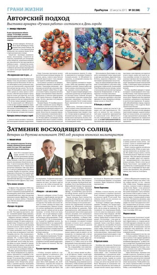 7ПроРеутов 20 августа 2015 № 30 (88)ГРАНИ ЖИЗНИ
 МИХАИЛ ЮРЬЕВ
Мы с размахом отметили 70-летие
победы в Великой Отечественной
войне. Но 9 мая 1945 года Вторая
мировая война не закончилась.
А
вгуст 45-го насыщен памят-
ными датами: 8-го числа
СССР во исполнение союзни-
ческих обязательств объявил
войну Японии, а уже 20-го капитули-
ровала миллионная Квантунская ар-
мия. 11 августа началась Южно-Саха-
линская операция, 18-го – Курильская
десантная операция. Ещё один факт:
6 и 9 августа американцы сбросили
атомные бомбы на японские города
Хиросиму и Нагасаки. В те горячие дни
реутовчанин Иван Леонтьевич Жи-
таев сражался в рядах 51-й тяжёлой
миномётной бригады 5-й армии 1-го
Дальневосточного фронта. Ему слово.
Путь воина: начало
– На фронт я был призван в 1943 году.
Нас хотели отправить на запад, но
в итоге отправили на Дальний Восток.
Восемнадцать дней ехали. Зачислили
в миномётный полк, через полгода мне
присвоили звание ефрейтора. А за два
месяца до начала войны с Японией
дали 160-мм миномёты и развернули
полк в бригаду.
«Бусидо» по-русски
– Пока учились, миномёты таскали
на себе. Там гористая местность, зем-
ля – сплошной гравий. Кирка ломалась,
а надо окопаться на огневой позиции.
Кормили, конечно, слабовато – хлеба
мало, бульон из фасоли, четыре куска
пиленого сахара. От цинги давали сос-
новый отвар. Уставали до такой степе-
ни, что за десятиминутный перерыв
успевали заснуть. Даже так было: по-
строение, и ты, встав в строй, тут же
от голода засыпаешь стоя и спишь до
тех пор, пока не выкрикнут твоё имя.
Товарищ локтем в бок подпихивает,
«просыпаешься», шаг вперёд, выкри-
киваешь: «Я!» – и снова в строй, стоишь
шатаешься. Как-то, уже во время бое-
вых действий, после отбоя мы засну-
ли прямо на земле, мокрой от дождя.
Ночью снова шёл дождь, и на рассвете
мы проснулись лёжа по грудь в воде, но
даже это не могло разбудить бойцов.
Вообще, дисциплина была строжай-
шая. Когда возвращался из караула,
сдавал противогаз и карабин в пи-
рамиду, которая стояла в огромном
ангаре. И ты должен был помнить но-
мера противогаза и карабина – в какой
пирамиде стоит. Рапортуешь дежур-
ному о сданном оружии, подходишь
чётко, по-военному. Собьёшься с шага,
команда: «Кругом марш!» – и повтор-
но подходишь. За физической подго-
товкой тоже очень следили. Я подтя-
гиваться не умел, так меня и других
таких же в час отбоя оставляли тре-
нироваться на час, на два – пока не
научишься.
«Ниндзя» – не как в кино
– Бывали и забавные случаи. Я стоял
в карауле у старой церкви, внутри неё
был оружейный склад. Команда была –
охранять склад, надо было обходить
его кругом. И не менее чем за пять ме-
тров от стены: японцы ни перед чем
не останавливались, бывали случаи,
что ночью пробирались незамечен-
ными, кидали с крыши петлю на шею
часовому – и готово. И вот я на часах,
смотрю – кто-то идёт впереди и курит.
Я кричу: «Кто идёт?». Молчат. Кричу,
как положено, предупреждение: «Стой,
стрелять буду!». Не останавливают-
ся. Я давай из карабина палить. Ко
мне мгновенно бегут из караульной:
«Прекратить огонь!». Оказывается, то,
что я принял за огоньки сигарет, были
вспышки светлячков, которые водятся
на Дальнем Востоке, а я таких раньше
не видел никогда.
Вообще, и в 43-м, и в 44-м японцы
часто совершали провокации. Постре-
ливали. Нарушали ночью границу –
придут, столб пограничный выкопают
и перенесут вглубь нашей территории.
Но был приказ не отвечать. Мы тер-
пели.
Русские против самураев
– А бойцы, которые прибыли с гер-
манского фронта, не сравнивали, кто
жёстче в бою – немцы или японцы?
– «Западники» (ветераны войны с фа-
шистской Германией. – М.Г.) нас ща-
дили. Шли в бой первыми, нас, необ-
стрелянных, старались без нужды не
использовать. Но у меня, как и у мно-
гих, на войне погибли два брата. Мы
все хотели отомстить. Соревновались
с «западниками» в бою. Они говорили,
что там, на западе, бои были более мас-
штабные. Но и у нас бои были жуткие.
Море разбитой техники. На передовую
едешь – всюду погибшие. Запомни-
лось: едем, а у дороги лежит мёртвый
офицер – на левом боку, рука застыла
на кобуре нагана, когда он доставал
оружие. В этот момент и убили.
Среди японцев было множество
смертников. Внушили им смерть за
императора, и бог им там какой-то на
том свете награду за это должен дать –
совсем как современные исламские
шахиды. До объявления капитуля-
ции они вообще не сдавались. Либо
харакири делали, либо взрывали себя.
Если взяли всё-таки в плен и даже руки
связали, всё равно, чуть зазеваешься,
он головой бросается на угол кузова
машины, например, – и убивает себя.
Раз мы их полк разгромили, входим
на его позиции, а из двухсот человек
японцев осталось всего двадцать.
Остальные сто восемьдесят сделали
себе харакири.
Японцы были мастера маскировки.
Обвязывали себя гранатами и закапы-
вались прямо в ямы на дороге, да так
незаметно, что машина идёт, в метре
перед ней никого нет, и вдруг раз – на
воздух! Или идёшь в сопках, вроде гор-
ная стена прикрывает, никого нет, про-
ходишь её, а у тебя в тылу из-за этой
фальшивой стены противник сыплет-
ся. Как-то раз чуть не окружили они
нас. Ну, и трудолюбие у них заметное.
– Немцы тоже славятся трудолю-
бием…
– Да, но у немца звонок на обед –
и он всё бросил, пошёл, такой поря-
док. А японцы, я видел, день и ночь
таскали камень на гору для дотов, без
отдыха, без перерывов. Но и наши не
хуже. Например, когда машины шли на
передовую, чтобы колонну противник
не заметил, дороги за день обсаживали
с двух сторон деревьями, привозили
их откуда-то. Машины шли в темноте
с потушенными фарами, за ведущим
колонны. Фары закрывали тёмным
пергаментом.
Пепел Хиросимы
– Недавно, в начале августа, весь мир
снова вспоминал о жертвах атомных
бомб, которые американцы сбросили
на японские города 70 лет назад. Это
событие тогда как-то повлияло на
действия наших частей?
– Политрук сообщил нам о бомбар-
дировке. Говорили, что Трумэн пред-
упреждал о ней Сталина. Но о чём
речь, мы до конца не понимали. Рас-
сказывали, что сверхмощная бомба,
а что это такое на самом деле, я узнал
только потом. Нам говорили: «Не бой-
тесь ничего, по Курилам пойдём на
танках. Победа будет за нами! Ни шагу
назад!». Отступление – у нас даже по-
нятия, мысли такой не было. Мы шли
лавиной, танки у них были старень-
кие, давили их, как коробки. И только
вперёд! Так нас воспитали. Я в те дни
думал: война, значит война, а погибну,
значит погибну. И всё. А бомбардиров-
ка бессмысленная – перед нами стояла
миллионная Квантунская армия, а они
бомбили мирные города где-то за сот-
ни километров.
О братьях навек
– Китайцы нам помогали. Встречали
с портретами Сталина в руках и со сло-
вами «капитан шан го», то есть «отлич-
ный». Показывали при этом большой
палец вверх – «во!». Указывали нам
переодевшихся в гражданское япон-
ских солдат. Китайские дети нам из
реки воду носили, горшок на голову
поставит и несёт. Жара там жуткая,
а воды для питья под рукой часто не
было. Выходили из положения так:
местность болотистая, наступишь по-
сильнее ногой в землю, вода скопится,
макнёшь в неё платок, пропитаешь
и жуёшь влажную ткань потом – вот
и попил. А дети со свежей водой при-
ходили, это мы очень ценили.
Наши солдаты дарили китайским
женщинам шубы. В бою за один горо-
док мы наткнулись на военные скла-
ды. Вот шубы оттуда и взяли, а потом
китаянкам раздали. Идём мы по этим
складам – был дан приказ просматри-
вать все шкафы, вдруг кто спрятал-
ся, – выворачиваем всё, а там деньги,
всякая всячина. Ничего этого мы не
брали. Часы только – как трофей, и то
по ребячеству, по девятнадцать лет нам
было. А вот за мародёрство было при-
казано расстреливать. Как объявили
приказ, мы и часы не стали брать.
В бою
– В бою за Муданьцзян товарищ стар-
ший сержант Совков спас меня. Слы-
шу, снаряд свистит, а я что – навожу
себе, чтобы точно. Товарищ прыгнул
на меня, столкнул в окоп и прикрыл
своим телом. Взрыв – и нас завалило!
Но оба остались живы. А 19 августа
был ранен японцами: в ногу сквозное,
два осколка в бок и один в голову. Са-
нитары нашли меня, погрузили ране-
ных на паром. А японцы давай по нему
стрелять. Так водитель грузовика, едва
с палубы парома на землю съехал, как
ударит по газам! Там дорога вся в коч-
ках, подпрыгиваю до потолка, только
ногу раненую держу обеими руками.
Война для меня закончилась в госпи-
тале 4 сентября 1945 года.
Мирная жизнь
Восстановление колхозного хозяй-
ства, два покушения на жизнь быв-
шего фронтовика со стороны расхи-
тителей народного имущества, деся-
тилетия работы военруком в школе,
семеро детей, четырнадцать внуков
и двадцать семь правнуков – всё это
ждало Ивана Леонтьевича потом,
в мирной жизни.
– Война вспоминается как сон, как
что-то очень далёкое. Забываю уже ка-
кие-то детали. А вот зарядка армейская
спасает меня и сейчас. Бросил курить,
возобновил физзанятия – и забыл о бо-
лях и лекарствах! Каждый день делаю
пешком пять-шесть больших кругов по
любимым маршрутам Реутова, отжи-
маюсь сколько и как смогу. В будущем
году мне исполнится 90 лет!
– Иван Леонтьевич, огромное вам
спасибо за рассказ. Позвольте от лица
редакции и читателей газеты «ПроРеу-
тов» пожелать вам встретить вековой
юбилей и воспитать ещё не одно поко-
ление школьников. Чтобы ребята зна-
ли: самую страшную войну в истории
человечества выиграл не голливудский
Райан, а настоящий Иван.
 ЗИНАИДА ГЕЙДЕЛЬМАН
В день празднования юбилея
города, 19 сентября, жителям
Реутова представится уникальная
возможность купить эксклюзивные
поделки.
В
ыставка-ярмарка «Ручная ра-
бота» будет развёрнута в пеше-
ходной зоне улицы Победы. Об
участии в этом праздничном
вернисаже уже заявили свыше 20 ма-
стеров рукодельного жанра.
Среди них – мыловары, вышиваль-
щицы, вязальщицы, создатели ав-
торских украшений для интерьера,
кукол-оберегов, художники-кондите-
ры, квиллингисты, мастера поделок из
войлока и даже… сочинители сказок.
И почти все они – жители Реутова, как
сообщили организаторы мероприятия
из отдела культуры городской адми-
нистрации.
«На вернисаже как-то раз…»
По распоряжению главы Реутова Сергея
Юрова столы для рекламы и торговли
мастера получат бесплатно. В ответ на
это некоторые из них согласились про-
вести для посетителей и покупателей
бесплатные мастер-классы. Так что яр-
марка «Ручная работа» имеет все шансы
стать одним из самых ярких и инте-
ресных событий предстоящего празд-
ника не только для взрослых, но и для
любознательной детворы. Между тем
сбор заявок на участие в приуроченной
к 75-летию города ярмарке продолжа-
ется. В социальной сети «ВКонтакте»
с этой целью создана страничка меро-
приятия: vk.com/reutovmarket. На ней
уже можно и познакомиться с участни-
ками предстоящего события, и взгля-
нуть на поделки, которые они создают.
Ярмарка милых вещиц и идей
С удовольствием делимся с читателя-
ми некоторыми нашими открытиями.
Кира Соколова мастерски делает
восхитительные валяные вещицы. Её
платки, цветы, сумки и даже бусы из
валяной шерсти могут стать предме-
том гордости любой модницы.
Если решите заглянуть на ярмарку,
рекомендуем обратить внимание на
столик с чудесными книжками – рас-
сказами для детей про сказочных пер-
сонажей: мудрого зайца Топу, его дру-
га суслика Стряпу, колдунью тётушку
Выдру и неугомонного ёжика Шилика.
Придумали и описали приключения
этих героев Наталья и Андрей Мозе-
ровы. Кстати, рисунки в их книжках
тоже авторские.
Валерия Нодель 19 сентября предста-
вит свои славянские куклы-обереги.
С любовью сшитые лоскутные тётуш-
ки-крупенички призваны защитить от
напастей, оберечь от болезней и злых
духов. Искусство их создания переда-
ётся от поколения к поколению масте-
ров. Валерия сообщила, что на ярмар-
ке «Ручная работа» желающие под её
руководством смогут освоить технику
создания таких кукол или заказать для
себя эксклюзивную поделку. К слову,
в зависимости от размера стоимость
готовой куколки – от 300 рублей. Со-
гласитесь, за авторский сувенир это
совсем недорого.
Олеся Горячева занимается творче-
ством с 2006 года, вышивает крестом,
бисером и лентами. Среди её работ кар-
тины и иконы, всевозможные игольни-
цы, подушки, платья и футболки.
Будет на предстоящей ярмарке и на-
туральная косметика ручной работы
от мастера Елены Ганиной, которая
изготавливает чудесные и ароматные
мыльные «пирожные», а также «бом-
бочки» для ванн. На её столике можно
будет присмотреть ещё и авторские
свечи.
Мама и дочь – Светлана и Алина Аве-
тисян создают очень красивые реали-
стичные картины в технике квиллин-
га. Рукодельницы тоже говорят о том,
что готовы прямо на ярмарке дать не-
большой мастер-класс – поделиться
азами своего мастерства. Кстати, Али-
на умеет делать искусные украшения
из полимерной глины.
Эксклюзивную бижутерию из кам-
ней и полимерной глины представит
и ещё одна мастерица, Дарья Десятова.
Её бусы, ожерелья и браслеты – тоже
настоящие произведения искусства.
Будут на предстоящей выставке-про-
даже «Ручная работа» в Реутове и при-
думанные норвежской художницей
Тони Финнангер куклы-тильды, только
в исполнении реутовской мастерицы
Людмилы Бояринцевой, от неё же –
картины в технике квиллинга.
Всех посетителей городской ярмарки
ждут авторские красивые и вкусные
пряники от Анны Захаренко и интерь-
ерные куклы от Анны Рост.
И больше, и лучше!
Напомним, заявки на участие в яр-
марке всё ещё принимаются. По-
дать их можно на уже упомяну-
той нами страничке мероприятия
в социальной сети «ВКонтакте»:
vk.com/reutovmarket. А можно пи-
сать на e-mail: kultureutov@mail.ru.
Организаторы мероприятия советуют
мастерам и мастерицам постараться
успеть подать заявку всё-таки до на-
чала сентября, потому что число бес-
платных торговых мест на ярмарке не
безгранично. Уже сейчас заявки про-
ходят предварительный конкурсный
отбор, в некоторых видах рукоделия
разворачивается настоящая конку-
ренция.
К слову, подобная ярмарка в городе
не первая: в конце февраля этого года,
на Масленицу, свои поделки предста-
вили горожанам и гостям 14 умельцев
на все руки. Первый опыт был признан
успешным, запомнился и участникам,
и посетителям вернисажа. В нынеш-
ний, юбилейный День города, уверены
организаторы, и тех и других будет
значительно больше.
В завершение немного поинтригуем
читателей. Для посетителей ярмарки
подготовлен сюрприз: поделки можно
будет не только купить, но и выиграть
в ходе праздничного розыгрыша. Об
остальных сюрпризах нас попросили
пока не распространяться. Дождёмся
праздника!
Затмение восходящего солнца
Ветеран из Реутова вспоминает 1945 год: разгром японских милитаристов
Авторский подход
Выставка-ярмарка «Ручная работа» состоится в День города
 