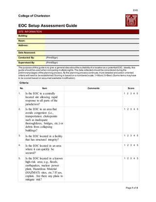 EHS
Page 1 of 4
College of Charleston
EOC Setup Assessment Guide
SITE INFORMATION
Building:
Room:
Address:
Date Assessed:
Conducted By: (Print/Sign)
Supervised By: (Print/Sign)
The purpose ofthis guide is to give a general idea aboutthe suitabilityof a location as a potential EOC. Ideally, this
guide should be used when comparing multiple sights.The data collected should be considered during the
preliminarystages ofthe planning process.As the planning process continues,more detailed and action oriented
criteria will need to be established.Scoring is based on a numbered scale;1=Worst,5=Best.(Some items mayhave
to be scored based on assumed available modification).
Criteria
No. Item Comments Score
1. Is the EOC in a centrally
located site allowing rapid
response to all parts of the
jurisdiction?
1 2 3 4 5
2. Is the EOC in an area that
avoids congestion (i.e.,
transportation chokepoints
such as inadequate
thoroughfares, bridges, etc.) or
debris from collapsing
buildings?
1 2 3 4 5
3. Is the EOC located in a facility
that has structural integrity?
1 2 3 4 5
4. Is the EOC located in an area
where it can quickly be
secured?
1 2 3 4 5
5. Is the EOC located in a known
high-risk area; e.g., floods,
earthquakes, nuclear power
plant, Hazardous Material
(HAZMAT) sites, etc.? If yes,
explain. Are there any plans to
mitigate risk?
1 2 3 4 5
 