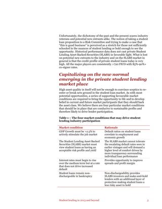 Student lending in 2013 and beyond 3
Unfortunately, the dichotomy of the past and the present scares industry
veterans and potential new entrants alike. The notion of taking a student
loan proposition to a Risk Committee and trying to make a case that
“this is good business” is perceived as a stretch for those not sufficiently
schooled in the nuances of student lending or bold enough to see the
opportunity. Historical performance data does not cast private Student
Lending Asset Backed Securities (SLABS) in favorable light. What is lost
on potential new entrants to the industry and on the SLABS market in
general is that the credit profile of private student loans today is very
high. All the major players are consistently >720 FICO with 85%-90%+
co-signer rates.
Capitalizing on the new normal
emerging in the private student lending
market place
High asset quality in itself will not be enough to convince sceptics to re-
enter or break new ground in the student loan market. As with most
potential opportunities, a series of supporting favourable market
conditions are required to bring the opportunity to life and to develop
belief in current and future market participants that they should back
the asset class. We believe there are four particular market conditions
that should be in place that are conducive to sustainable profits and
therefore likely to drive lender participation.
Table 1 – The four market conditions that may drive student
lending industry participation
Market condition Rationale
GDP Growth must be >2.5% to
actively stimulate the job market
Default ratios on student loans
correlate to employment and
economic growth
The Student Lending Asset Backed
Securities (SLABS) market must
view student loans as having an
acceptable risk profile and yield
The SLABS market cannot tolerate
the escalating default rates seen in
earlier vintages and will demand a
higher level of comfort driven by
more transparency surrounding
individual loan performance
Interest rates must begin to rise
over the medium term but at a rate
that does not drive increased
default
Provides opportunity to improve
spreads and profit margin
Student loans remain non-
dischargeable in bankruptcy
Non-dischargeability provides
SLABS investors and make-and-hold
lenders with an additional layer of
protection making student loans a
less risky asset to hold
 