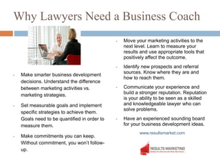 Why Lawyers Need a Business Coach
 Make smarter business development
decisions. Understand the difference
between marketing activities vs.
marketing strategies.
 Set measurable goals and implement
specific strategies to achieve them.
Goals need to be quantified in order to
measure them.
 Make commitments you can keep.
Without commitment, you won’t follow-
up.
 Move your marketing activities to the
next level. Learn to measure your
results and use appropriate tools that
positively affect the outcome.
 Identify new prospects and referral
sources. Know where they are and
how to reach them.
 Communicate your experience and
build a stronger reputation. Reputation
is your ability to be seen as a skilled
and knowledgeable lawyer who can
solve problems.
 Have an experienced sounding board
for your business development ideas.
www.resultsmarket.com
 