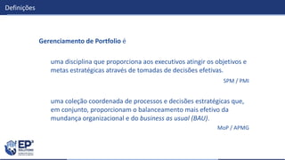 Definições
Gerenciamento de Portfolio é
uma disciplina que proporciona aos executivos atingir os objetivos e
metas estratégicas através de tomadas de decisões efetivas.
SPM / PMI
uma coleção coordenada de processos e decisões estratégicas que,
em conjunto, proporcionam o balanceamento mais efetivo da
mundança organizacional e do business as usual (BAU).
MoP / APMG
 