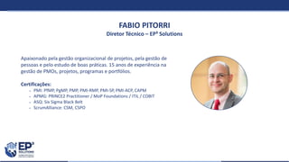 FABIO PITORRI
Diretor Técnico – EP³ Solutions
Apaixonado pela gestão organizacional de projetos, pela gestão de
pessoas e pelo estudo de boas práticas. 15 anos de experiência na
gestão de PMOs, projetos, programas e portfólios.
Certificações:
 PMI: PfMP, PgMP, PMP, PMI-RMP, PMI-SP, PMI-ACP, CAPM
 APMG: PRINCE2 Practitioner / MoP Foundations / ITIL / COBIT
 ASQ: Six Sigma Black Belt
 ScrumAlliance: CSM, CSPO
 