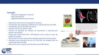 Formação:
 MSc pela Georgetown University
 MSc pela pela FGV
 MBA pela ESADE Business School
 Experiência internacional com gestão de projetos;
 Coordenador dos programas acadêmicos do capítulo São Paulo do PMI;
 Coordenador técnico do PMO Lab da FIA;
 Professor da FIA, IIL, FECAP e FIAP;
 Pioneiro na aplicação de métodos de assessment e coaching para
gestores de projetos;
 Citado pela revista Você S/A e PM Network como mestre na área de
gestão de projetos;
 Palestrante em temas relacionados à gestão organizacional de projetos;
 Premiado como voluntário do ano em 2015 por sua atuação junto ao
capítulo São Paulo do PMI;
 Autor de livro em conjunto com Paul Dinsmore (PMI Fellow).
 