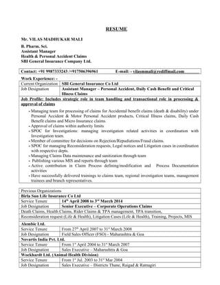 RESUME
Mr. VILAS MADHUKAR MALI
B. Pharm. Sci.
Assistant Manager
Health & Personal Accident Claims
SBI General Insurance Company Ltd.
Contact: +91 9987333243 /+917506396961 E-mail: - vilasmmali@rediffmail.com
Work Experience: -
Current Organization SBI General Insurance Co Ltd
Job Designation Assistant Manager – Personal Accident, Daily Cash Benefit and Critical
Illness Claims
Job Profile: Includes strategic role in team handling and transactional role in processing &
approval of claims
- Managing team for processing of claims for Accidental benefit claims (death & disability) under
Personal Accident & Motor Personal Accident products, Critical Illness claims, Daily Cash
Benefit claims and Micro Insurance claims.
- Approval of claims within authority limits
- SPOC for Investigations: managing investigation related activities in coordination with
Investigation team.
- Member of committee for decisions on Rejection/Repudiations/Fraud claims.
- SPOC for managing Reconsideration requests, Legal notices and Litigation cases in coordination
with respective depts.
- Managing Claims Data maintenance and sanitization through team
- Publishing various MIS and reports through team
- Active contribution in Claim Process defining/modification and Process Documentation
activities
- Have successfully delivered trainings to claims team, regional investigation teams, management
trainees and branch representatives.
Previous Organizations
Birla Sun Life Insurance Co Ltd
Service Tenure 14th
April 2008 to 3rd
March 2014
Job Designation Senior Executive – Corporate Operations Claims
Death Claims, Health Claims, Rider Claims & TPA management, TPA transition,
Reconsideration request (Life & Health), Litigation Cases (Life & Health), Training, Projects, MIS
Alembic Ltd.
Service Tenure From 27th
April 2007 to 31st
March 2008
Job Designation Field Sales Officer (FSO) - Maharashtra & Goa
Novartis India Pvt. Ltd.
Service Tenure From 1st
April 2004 to 31st
March 2007
Job Designation Sales Executive – Maharashtra & Goa
Wockhardt Ltd. (Animal Health Division)
Service Tenure From 1st
Jul. 2003 to 31st
Mar 2004
Job Designation Sales Executive – Districts Thane, Raigad & Ratnagiri
 