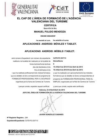 MANUEL PULIDO MENDOZA
Nº Registre/ Registro : 384
Expedient/Expediente: CdTD-FC-037/13
EL CAP DE L'ÀREA DE FORMACIÓ DE L'AGÈNCIA
VALENCIANA DEL TURISME
CERTIFICA
Que el Sr./la Sra.
DNI/NIE 08843093F
ha assistit al curs ha asistido al curso
APLICACIONES ANDROID: MÓVILES Y TABLET.
APLICACIONS ANDROID: MÒBILS I TABLET.
amb número d'expedient/ con número de expediente CdTD-FC-037/13
realitzat a la localitat de/ realizado en la localitat de Dénia/Denia
hores lectives/horas lectivas 8
des del dia/desde el día 15 d'Abril de 2013/15 de Abril de 2013
fins al dia/hasta el día 16 d'Abril de 2013/16 de Abril de 2013
i que ha realitzat profitosament els mòduls formatius
que es detallen al dors corresponents al programa de
FORMACIÓ PROFESSIONAL PER A L'OCUPACIÓ
organitzat per la Xarxa de Centres de Turisme.
y que ha realizado con aprovechamiento los módulos
formativos que se detallan al dorso correspondientes al
programa de FORMACIÓN PROFESIONAL PARA EL
EMPLEO, organizado por la Red de Centros de Turismo
i perqué conste, expedeix aquest certificat. y para que conste, expide este certificado.
Valencia, 23 d'Abril/Abril de 2013
JEFE DEL ÁREA DE FORMACIÓN DE LA AGÈNCIA VALENCIANA DEL TURISME
JAVIER GONZÁLEZ CABANES
Identificador: f2r9 91/F cBgf D2jo MG7f g+U0 PEk=
 