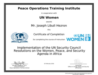 Peace Operations Training Institute
in cooperation with
UN Women
awards
Mr. Joseph Libuli Hezron
this
Certificate of Completion
for completing the course of instruction
Agenda in Africa
Resolutions on the Women, Peace, and Security
Implementation of the UN Security Council
Nahla Valji
Officer in Charge, Peace and Security
UN Women
Harvey J. Langholtz, Ph.D.
Executive Director
Peace Operations Training Institute
16 February 2016
Verify authenticity at http://www.peaceopstraining.org/verify
Serial Number: 388382352
 