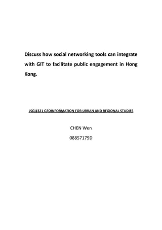 Discuss how social networking tools can integrate
with GIT to facilitate public engagement in Hong
Kong.




 LSGI4321 GEOINFORMATION FOR URBAN AND REGIONAL STUDIES



                      CHEN Wen

                      08857179D
 