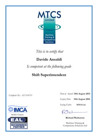 This is to certify that
Davide Ansaldi
Is competent at the following grade
Shift Superintendent
Date of Award: 14th August 2013
Expiry Date: 14th August 2016
Issuing Centre: MTCS Ltd
Richard Warburton
Maritime Training &
Competence Solutions Ltd
Certificate No : CC13-0713
Member Company
 