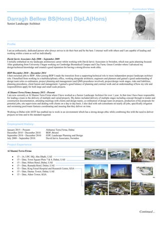 Curriculum Vitae.
Continued…
Darragh Bellew BS(Hons) DipLA(Hons)
Senior Landscape Architect
Profile
I am an enthusiastic, dedicated person who always strives to do their best and be the best. I interact well with others and I am capable of leading and
working within a team as well as individually.
David Jarvis Associates July 2008 – September 2009
I initially embarked on my landscape architecture career whilst working with David Jarvis Associates in Swindon, which was quite planning focused.
After graduating from University I began working on Cambridge Biomedical Campus and Clay Farm, Green Corridor where I advanced my
design/technical knowledge and created a good reputation for having a strong/diverse work ethic.
BDP December 2010 – December 2014
I then switched jobs to BDP. After joining BDP I made the transition from a supporting/technical role to more independent project landscape architect
role. I benefited from working in a multidisciplinary office, working alongside architects, engineers and planners and gained a good understanding of
design team roles co-ordination, project planning and management (and QMS procedures involved), project/design work stages, risks and liabilities,
planning procedures, client liaison and management. I gained a good balance of planning and contract work and an understanding of how my role and
responsibilities apply for both large and small scale projects.
Al Shamsi Terra Firma January 2015 - Present
I am now currently at Al Shamsi Terra Firma where I have worked as a Senior Landscape Architect for over 1 year. In that time I have been responsible
for leading a team in the delivery of multiple and varied projects. My duties included delivery of multiple stages including concept through to tender and
construction documentation, attending meetings with clients and design teams, co-ordination of design team on projects, production of fee proposals for
potential jobs, site supervision and dealing with clients on a day to day basis. I also deal with sub-consultants on nearly all jobs, specifically irrigation
and swimming pool/water features coordinating and insuring that they deliver on time.
Working in Dubai with ASTF has enabled me to work in an environment which has a strong design ethic while combining this with the need to deliver
projects on time and to the standard required.
Employment History:
January 2015 – Present: Alshamsi Terra Firma, Dubai
December 2010 – December 2014: BDP, Bristol
September 2010 – December 2010: EDP, Landscape Planning and Design
July 2008 – September 2010: David Jarvis Associates, Swindon
Project Experience:
Al Shamsi Terra Firma
 15 – 16, UPC HQ, Abu Dhabi, UAE
 15 – Date, Town Square Plots 7 & 8, Dubai, UAE
 15 – Date, Hilton Hotel, Dubai, UAE
 15 – Date, Ramada Hotel, Dubai, UAE
 15 – Date, King Faisal Hospital and Research Centre, KSA
 15 – Date, Damac Tower, Dubai, UAE
 15 – Date, Adeer Tower, KSA
 