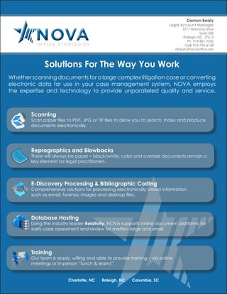 Solutions For The Way You Work
Whether scanning documents for a large complex litigation case or converting
electronic data for use in your case management system, NOVA employs
the expertise and technology to provide unparalleled quality and service.
Training
Our team is ready, willing and able to provide training – via online
meetings or in-person “lunch & learns”.
Damon Beaty
Legal Account Manager
3717 National Drive
Suite 200
Raleigh, NC 27612
Ph. 919-861-7050
Cell: 919-796-6168
dbeaty@novaoffice.net
Charlotte, NC Raleigh, NC Columbia, SC
E-Discovery Processing & Bibliographic Coding
Comprehensive solutions for processing electronically stored information
such as email, forensic images and desktop files.
Database Hosting
Using the industry leader Relativity, NOVA supports online document platforms for
early case assessment and review for matters large and small.
Scanning
Scan paper files to PDF, JPG or TIF files to allow you to search, index and produce
documents electronically.
Reprographics and Blowbacks
There will always be paper – black/white, color and oversize documents remain a
key element for legal practitioners.
 