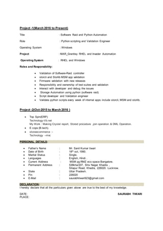 Project -1(March 2016 to Present)
Title : Software Raid and Python Automation
Role : Python scripting and Validation Engineer
Operating System : Windows
Project : MAR_Grantley RHEL and Invader Automation
Operating System : RHEL and Windows
Roles and Responsibility:
 Validation of Software-Raid controller
 storcli and Storlib MSM app validation
 Firmware validation with new releases
 Responsibility and ownership of test-suites and validation
 Interact with developer and debug the issues
 Storage Automation using python (software raid)
 Script developer and Validation engineer
 Validate python scripts every week of internal apps include storcli, MSM and storlib.
Project -2(Oct-2015 to March 2016 )
 Top Spin(ERP)
Technology-Vb.net
My Work : Making Crystel report, Stored procedure ,join operation & DML Operation.
 E cops (B.tech).
 stoneecommerce :-
Technology –mvc
PERSONAL DETAILS:
 Father’s Name : Mr. Sanil Kumar tiwari
 Date of Birth : 18th oct, 1990.
 Marital Status : Single.
 Languages : English, Hindi .
 Current Address : MSM pg RMZ eco space Bangalore.
 Permanent Address : 538kha/207, Shiv Nagar Khadra ,
Sitapur Road, Khadra, 226020. Lucknow.
 State : Uttar Pradesh.
 Pin : 226020
 E-Mail : saurabhtiwari923@gmail.com
DECLARATION:
I hereby declare that all the particulars given above are true to the best of my knowledge.
DATE: SAURABH TIWARI
PLACE:
 