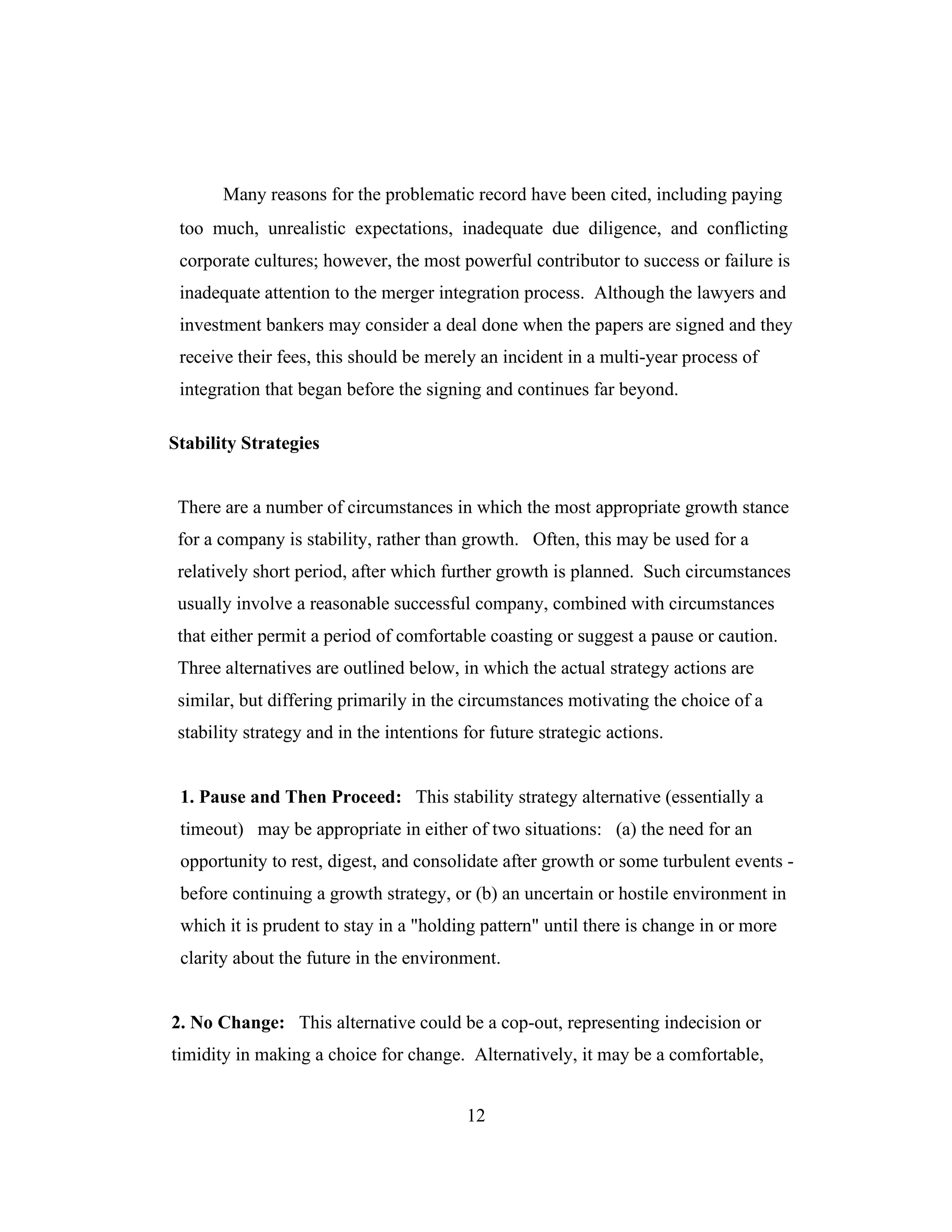 Many reasons for the problematic record have been cited, including paying
too much, unrealistic expectations, inadequate due diligence, and conflicting
corporate cultures; however, the most powerful contributor to success or failure is
inadequate attention to the merger integration process. Although the lawyers and
investment bankers may consider a deal done when the papers are signed and they
receive their fees, this should be merely an incident in a multi-year process of
integration that began before the signing and continues far beyond.
Stability Strategies
There are a number of circumstances in which the most appropriate growth stance
for a company is stability, rather than growth. Often, this may be used for a
relatively short period, after which further growth is planned. Such circumstances
usually involve a reasonable successful company, combined with circumstances
that either permit a period of comfortable coasting or suggest a pause or caution.
Three alternatives are outlined below, in which the actual strategy actions are
similar, but differing primarily in the circumstances motivating the choice of a
stability strategy and in the intentions for future strategic actions.
1. Pause and Then Proceed: This stability strategy alternative (essentially a
timeout) may be appropriate in either of two situations: (a) the need for an
opportunity to rest, digest, and consolidate after growth or some turbulent events -
before continuing a growth strategy, or (b) an uncertain or hostile environment in
which it is prudent to stay in a "holding pattern" until there is change in or more
clarity about the future in the environment.
2. No Change: This alternative could be a cop-out, representing indecision or
timidity in making a choice for change. Alternatively, it may be a comfortable,
12
 