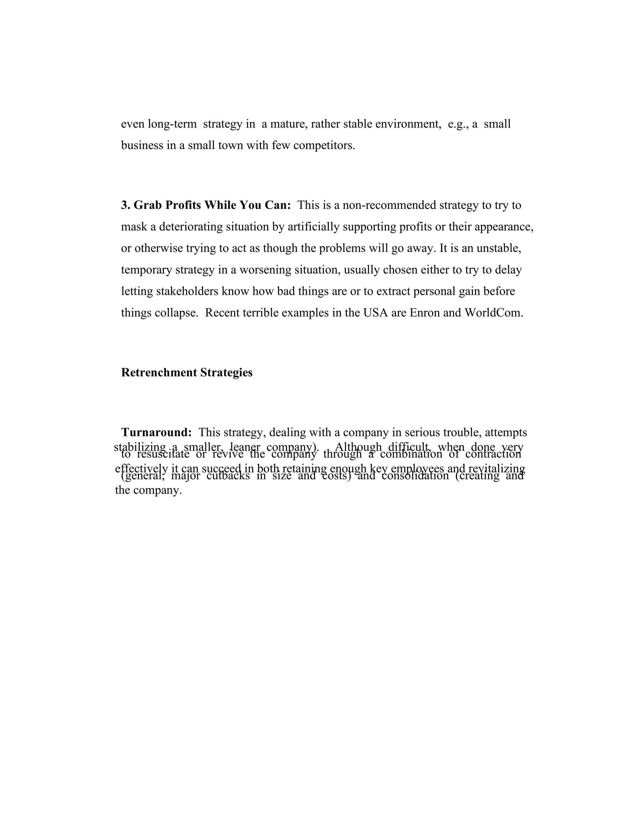 even long-term strategy in a mature, rather stable environment, e.g., a small
business in a small town with few competitors.
3. Grab Profits While You Can: This is a non-recommended strategy to try to
mask a deteriorating situation by artificially supporting profits or their appearance,
or otherwise trying to act as though the problems will go away. It is an unstable,
temporary strategy in a worsening situation, usually chosen either to try to delay
letting stakeholders know how bad things are or to extract personal gain before
things collapse. Recent terrible examples in the USA are Enron and WorldCom.
Retrenchment Strategies
Turnaround: This strategy, dealing with a company in serious trouble, attempts
to resuscitate or revive the company through a combination of contraction
(general, major cutbacks in size and costs) and consolidation (creating and
stabilizing a smaller, leaner company). Although difficult, when done very
effectively it can succeed in both retaining enough key employees and revitalizing
the company.
 