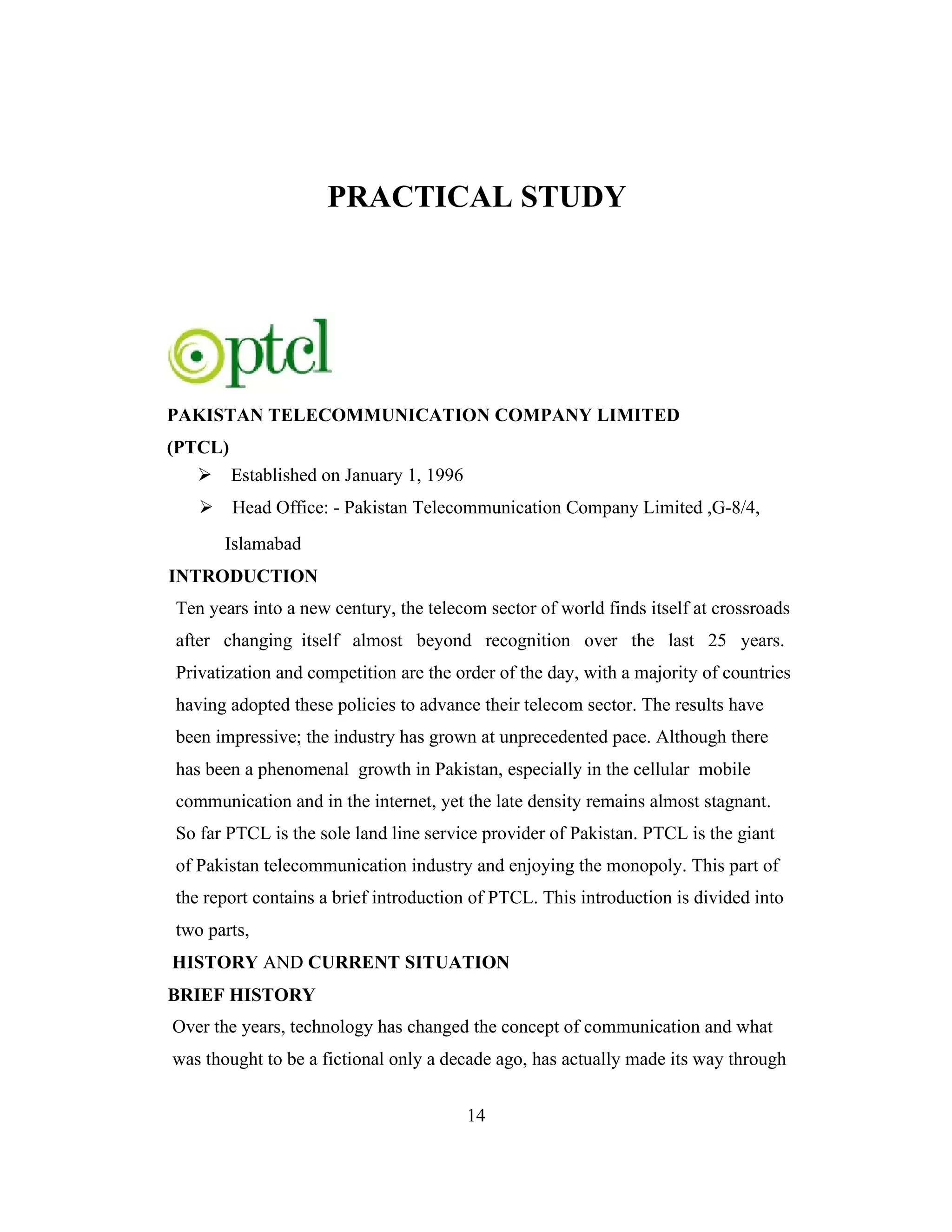 PRACTICAL STUDY
PAKISTAN TELECOMMUNICATION COMPANY LIMITED
(PTCL)
Established on January 1, 1996
Head Office: - Pakistan Telecommunication Company Limited ,G-8/4,
Islamabad
INTRODUCTION
Ten years into a new century, the telecom sector of world finds itself at crossroads
after changing itself almost beyond recognition over the last 25 years.
Privatization and competition are the order of the day, with a majority of countries
having adopted these policies to advance their telecom sector. The results have
been impressive; the industry has grown at unprecedented pace. Although there
has been a phenomenal growth in Pakistan, especially in the cellular mobile
communication and in the internet, yet the late density remains almost stagnant.
So far PTCL is the sole land line service provider of Pakistan. PTCL is the giant
of Pakistan telecommunication industry and enjoying the monopoly. This part of
the report contains a brief introduction of PTCL. This introduction is divided into
two parts,
HISTORY AND CURRENT SITUATION
BRIEF HISTORY
Over the years, technology has changed the concept of communication and what
was thought to be a fictional only a decade ago, has actually made its way through
14
 