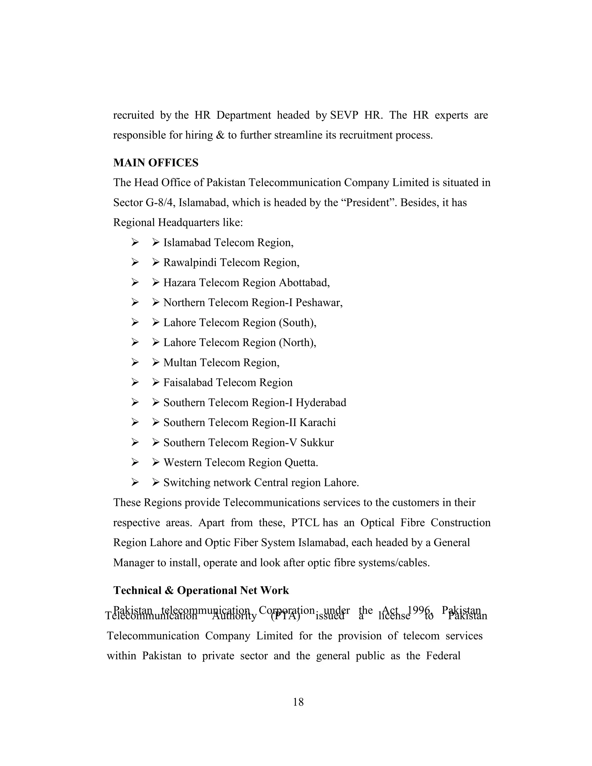 a
recruited by the HR Department headed by SEVP HR. The HR experts are
responsible for hiring & to further streamline its recruitment process.
MAIN OFFICES
The Head Office of Pakistan Telecommunication Company Limited is situated in
Sector G-8/4, Islamabad, which is headed by the “President”. Besides, it has
Regional Headquarters like:
 Islamabad Telecom Region,
 Rawalpindi Telecom Region,
 Hazara Telecom Region Abottabad,
 Northern Telecom Region-I Peshawar,
 Lahore Telecom Region (South),
 Lahore Telecom Region (North),
 Multan Telecom Region,
 Faisalabad Telecom Region
 Southern Telecom Region-I Hyderabad
 Southern Telecom Region-II Karachi
 Southern Telecom Region-V Sukkur
 Western Telecom Region Quetta.
 Switching network Central region Lahore.
These Regions provide Telecommunications services to the customers in their
respective areas. Apart from these, PTCL has an Optical Fibre Construction
Region Lahore and Optic Fiber System Islamabad, each headed by a General
Manager to install, operate and look after optic fibre systems/cables.
Technical & Operational Net Work
Pakistan telecommunication Corporation under the Act 1996, PakistanTelecommunication Authority (PTA) issued license to Pakistan
Telecommunication Company Limited for the provision of telecom services
within Pakistan to private sector and the general public as the Federal
18
 