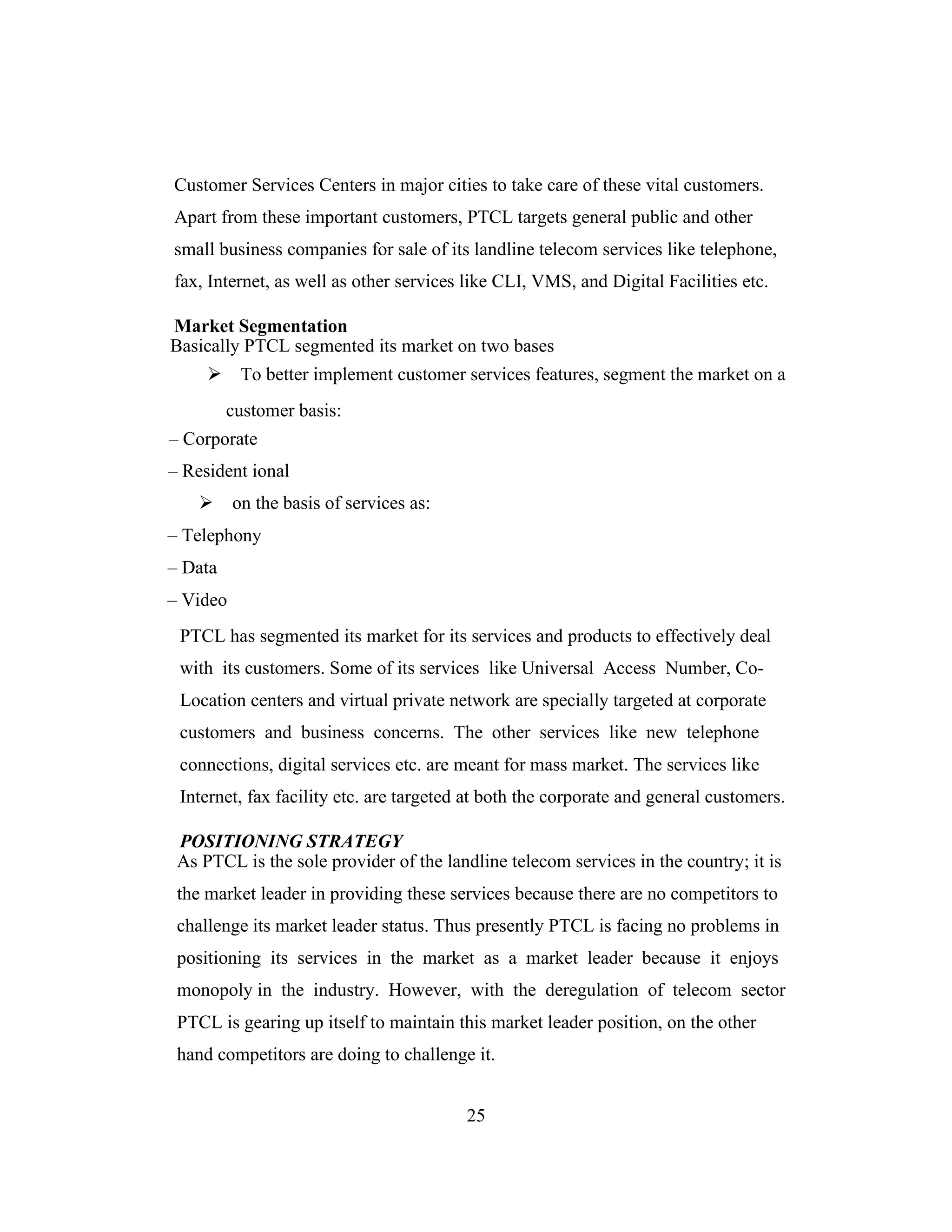 Customer Services Centers in major cities to take care of these vital customers.
Apart from these important customers, PTCL targets general public and other
small business companies for sale of its landline telecom services like telephone,
fax, Internet, as well as other services like CLI, VMS, and Digital Facilities etc.
Market Segmentation
Basically PTCL segmented its market on two bases
To better implement customer services features, segment the market on a
customer basis:
– Corporate
– Resident ional
on the basis of services as:
– Telephony
– Data
– Video
PTCL has segmented its market for its services and products to effectively deal
with its customers. Some of its services like Universal Access Number, Co-
Location centers and virtual private network are specially targeted at corporate
customers and business concerns. The other services like new telephone
connections, digital services etc. are meant for mass market. The services like
Internet, fax facility etc. are targeted at both the corporate and general customers.
POSITIONING STRATEGY
As PTCL is the sole provider of the landline telecom services in the country; it is
the market leader in providing these services because there are no competitors to
challenge its market leader status. Thus presently PTCL is facing no problems in
positioning its services in the market as a market leader because it enjoys
monopoly in the industry. However, with the deregulation of telecom sector
PTCL is gearing up itself to maintain this market leader position, on the other
hand competitors are doing to challenge it.
25
 