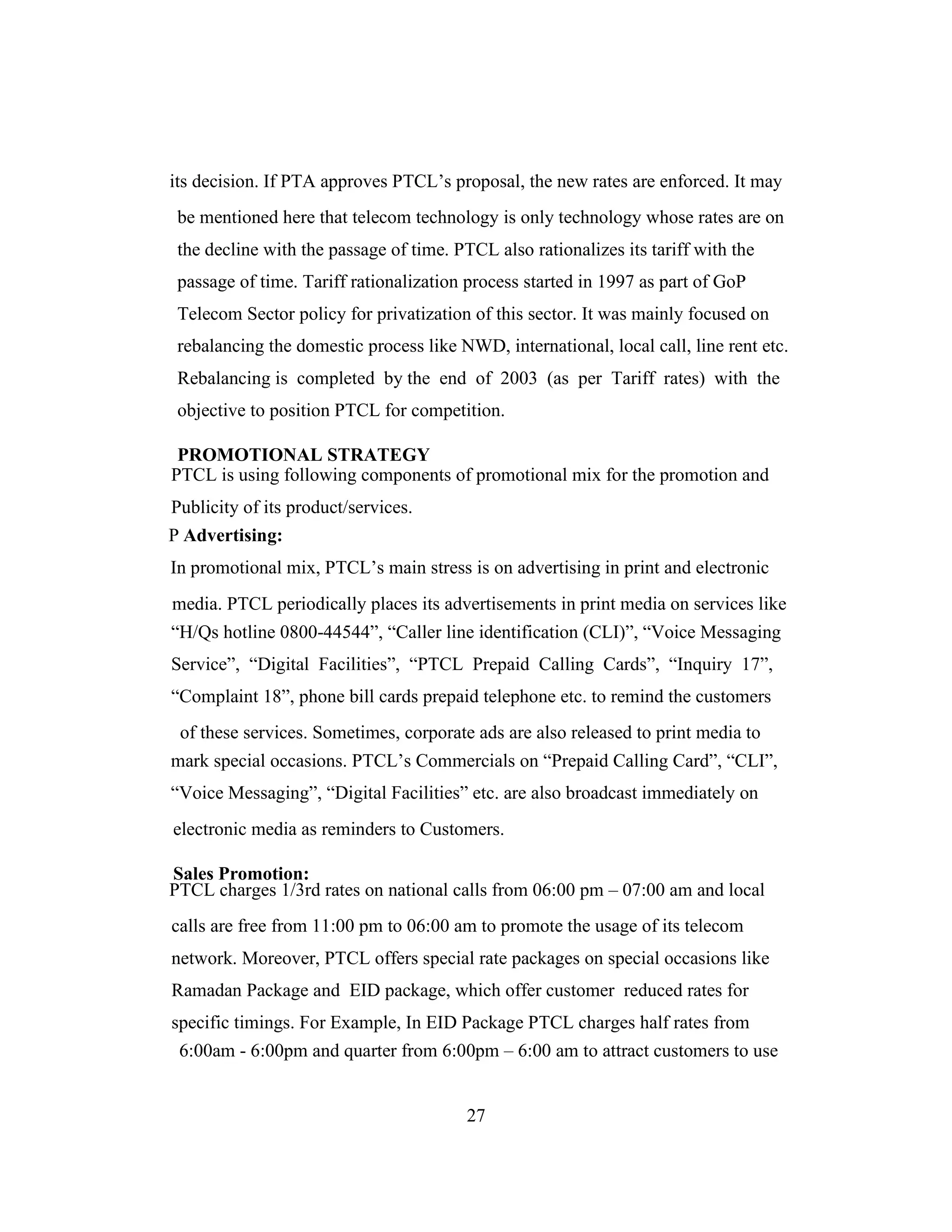 its decision. If PTA approves PTCL’s proposal, the new rates are enforced. It may
be mentioned here that telecom technology is only technology whose rates are on
the decline with the passage of time. PTCL also rationalizes its tariff with the
passage of time. Tariff rationalization process started in 1997 as part of GoP
Telecom Sector policy for privatization of this sector. It was mainly focused on
rebalancing the domestic process like NWD, international, local call, line rent etc.
Rebalancing is completed by the end of 2003 (as per Tariff rates) with the
objective to position PTCL for competition.
PROMOTIONAL STRATEGY
PTCL is using following components of promotional mix for the promotion and
Publicity of its product/services.
P Advertising:
In promotional mix, PTCL’s main stress is on advertising in print and electronic
media. PTCL periodically places its advertisements in print media on services like
“H/Qs hotline 0800-44544”, “Caller line identification (CLI)”, “Voice Messaging
Service”, “Digital Facilities”, “PTCL Prepaid Calling Cards”, “Inquiry 17”,
“Complaint 18”, phone bill cards prepaid telephone etc. to remind the customers
of these services. Sometimes, corporate ads are also released to print media to
mark special occasions. PTCL’s Commercials on “Prepaid Calling Card”, “CLI”,
“Voice Messaging”, “Digital Facilities” etc. are also broadcast immediately on
electronic media as reminders to Customers.
Sales Promotion:
PTCL charges 1/3rd rates on national calls from 06:00 pm – 07:00 am and local
calls are free from 11:00 pm to 06:00 am to promote the usage of its telecom
network. Moreover, PTCL offers special rate packages on special occasions like
Ramadan Package and EID package, which offer customer reduced rates for
specific timings. For Example, In EID Package PTCL charges half rates from
6:00am - 6:00pm and quarter from 6:00pm – 6:00 am to attract customers to use
27
 