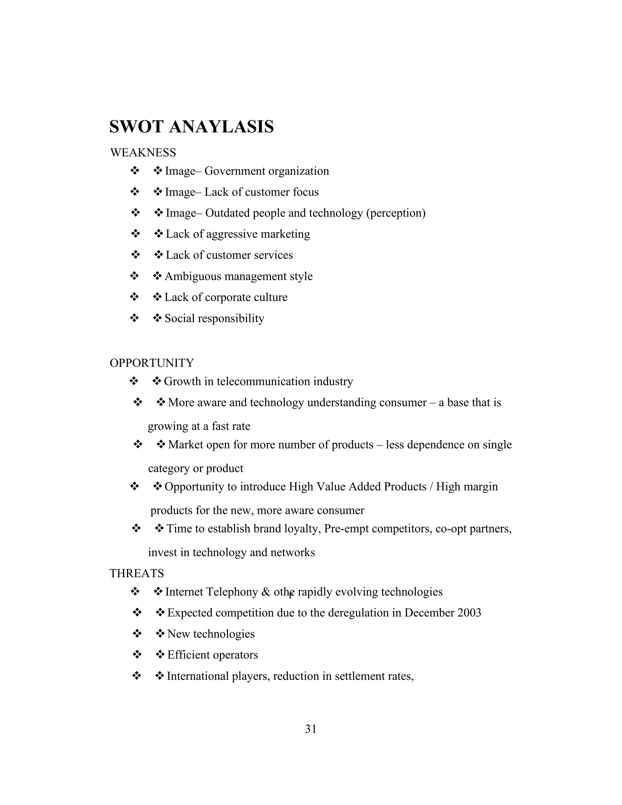 r
SWOT ANAYLASIS
WEAKNESS
Image– Government organization
Image– Lack of customer focus
Image– Outdated people and technology (perception)
Lack of aggressive marketing
Lack of customer services
Ambiguous management style
Lack of corporate culture
Social responsibility
OPPORTUNITY
Growth in telecommunication industry
More aware and technology understanding consumer – a base that is
growing at a fast rate
Market open for more number of products – less dependence on single
category or product
Opportunity to introduce High Value Added Products / High margin
products for the new, more aware consumer
Time to establish brand loyalty, Pre-empt competitors, co-opt partners,
invest in technology and networks
THREATS
Internet Telephony & othe rapidly evolving technologies
Expected competition due to the deregulation in December 2003
New technologies
Efficient operators
International players, reduction in settlement rates,
31
 