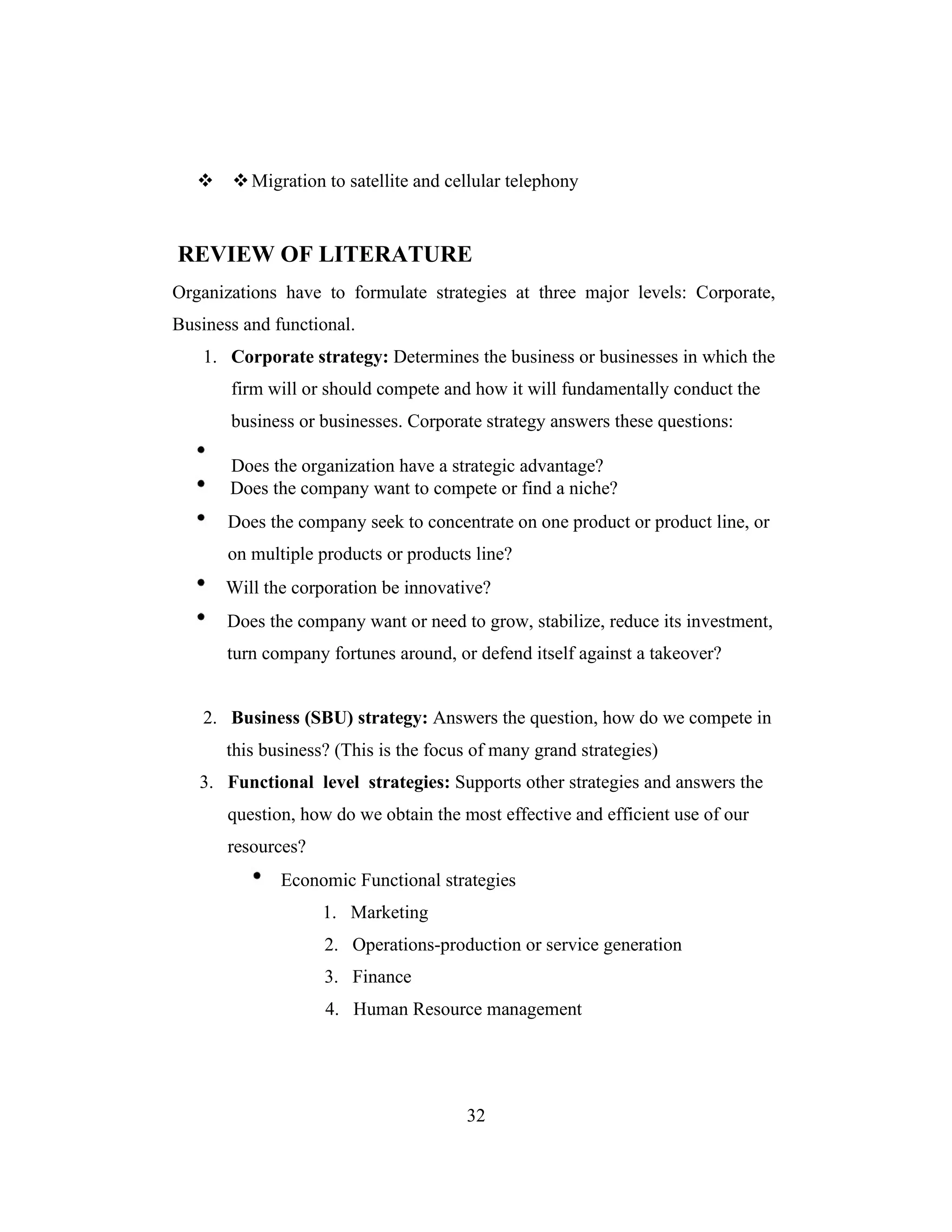 Migration to satellite and cellular telephony
REVIEW OF LITERATURE
Organizations have to formulate strategies at three major levels: Corporate,
Business and functional.
1. Corporate strategy: Determines the business or businesses in which the
firm will or should compete and how it will fundamentally conduct the
business or businesses. Corporate strategy answers these questions:
Does the organization have a strategic advantage?
Does the company want to compete or find a niche?
Does the company seek to concentrate on one product or product line, or
on multiple products or products line?
Will the corporation be innovative?
Does the company want or need to grow, stabilize, reduce its investment,
turn company fortunes around, or defend itself against a takeover?
2. Business (SBU) strategy: Answers the question, how do we compete in
this business? (This is the focus of many grand strategies)
3. Functional level strategies: Supports other strategies and answers the
question, how do we obtain the most effective and efficient use of our
resources?
Economic Functional strategies
1. Marketing
2. Operations-production or service generation
3. Finance
4. Human Resource management
32
 