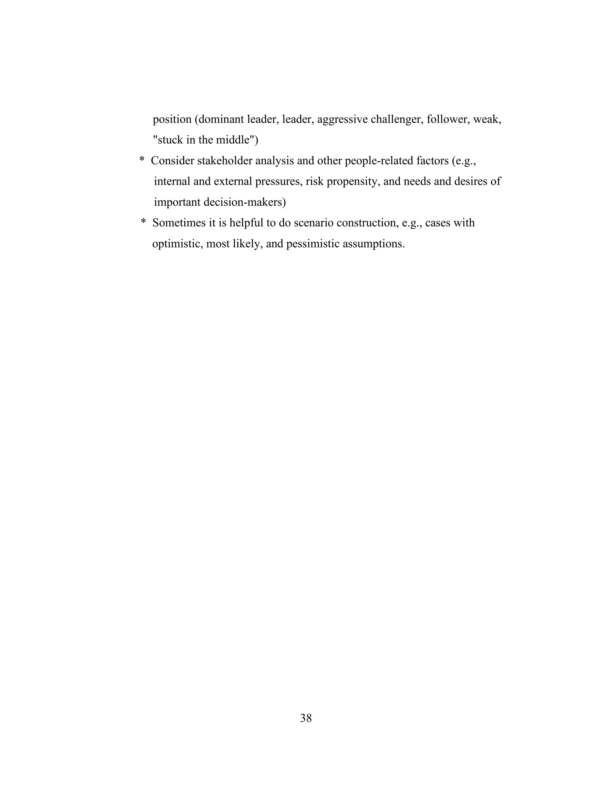 position (dominant leader, leader, aggressive challenger, follower, weak,
"stuck in the middle")
* Consider stakeholder analysis and other people-related factors (e.g.,
internal and external pressures, risk propensity, and needs and desires of
important decision-makers)
* Sometimes it is helpful to do scenario construction, e.g., cases with
optimistic, most likely, and pessimistic assumptions.
38
 