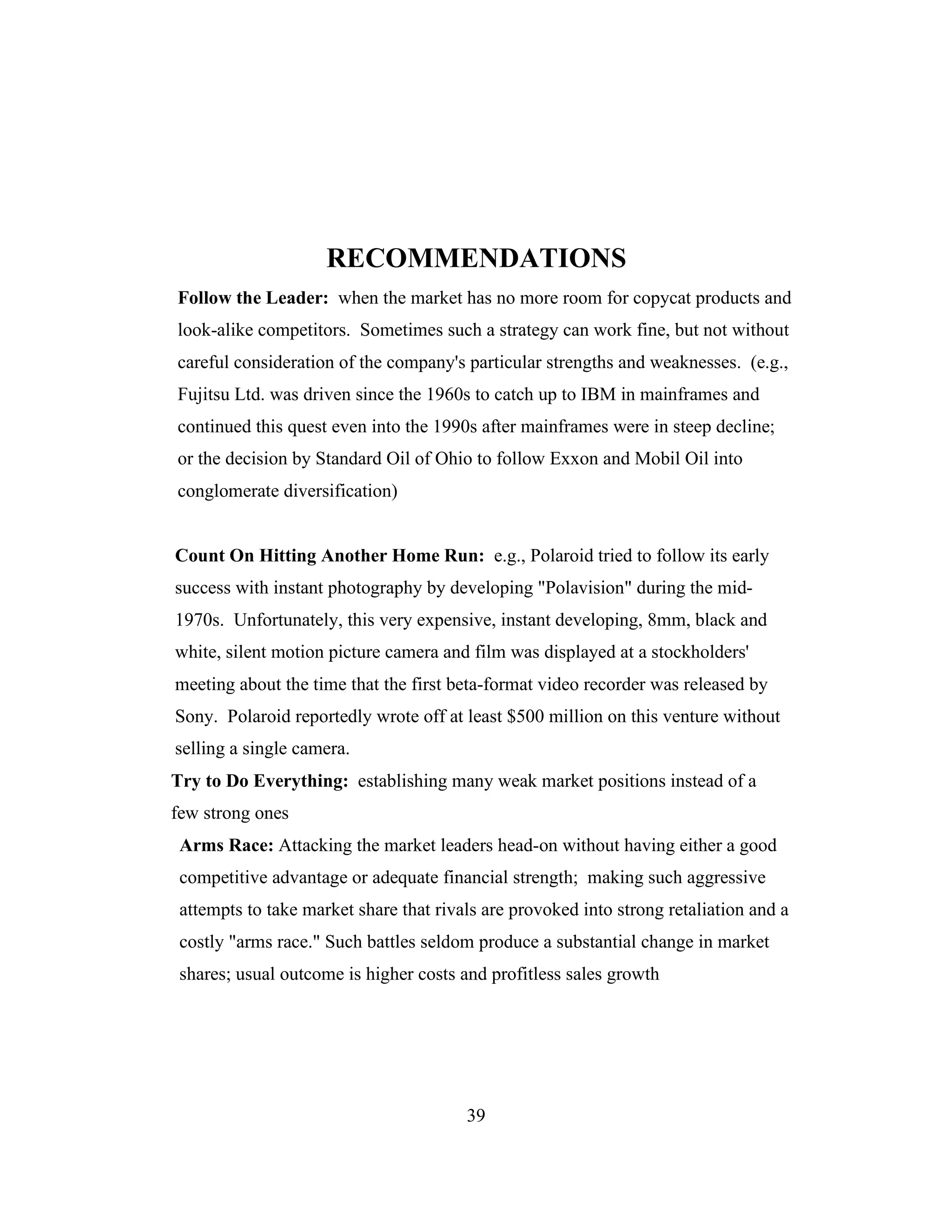 RECOMMENDATIONS
Follow the Leader: when the market has no more room for copycat products and
look-alike competitors. Sometimes such a strategy can work fine, but not without
careful consideration of the company's particular strengths and weaknesses. (e.g.,
Fujitsu Ltd. was driven since the 1960s to catch up to IBM in mainframes and
continued this quest even into the 1990s after mainframes were in steep decline;
or the decision by Standard Oil of Ohio to follow Exxon and Mobil Oil into
conglomerate diversification)
Count On Hitting Another Home Run: e.g., Polaroid tried to follow its early
success with instant photography by developing "Polavision" during the mid-
1970s. Unfortunately, this very expensive, instant developing, 8mm, black and
white, silent motion picture camera and film was displayed at a stockholders'
meeting about the time that the first beta-format video recorder was released by
Sony. Polaroid reportedly wrote off at least $500 million on this venture without
selling a single camera.
Try to Do Everything: establishing many weak market positions instead of a
few strong ones
Arms Race: Attacking the market leaders head-on without having either a good
competitive advantage or adequate financial strength; making such aggressive
attempts to take market share that rivals are provoked into strong retaliation and a
costly "arms race." Such battles seldom produce a substantial change in market
shares; usual outcome is higher costs and profitless sales growth
39
 