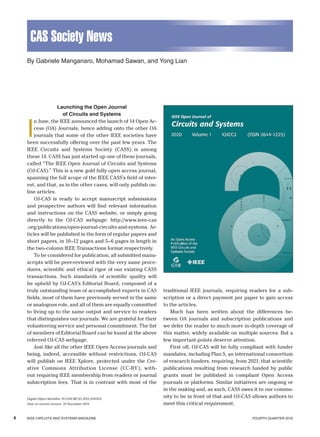 4 	 IEEE CIRCUITS AND SYSTEMS MAGAZINE 		 FOURTH QUARTER 2019
CAS Society News
Launching the Open Journal
of Circuits and Systems
I
n June, the IEEE announced the launch of 14 Open Ac-
cess (OA) Journals, hence adding onto the other OA
journals that some of the other IEEE societies have
been successfully offering over the past few years. The
IEEE Circuits and Systems Society (CASS) is among
these 14. CASS has just started up one of these journals,
called “The IEEE Open Journal of Circuits and Systems
(OJ-CAS).” This is a new gold fully open access journal,
spanning the full scope of the IEEE CASS’s field of inter-
est, and that, as in the other cases, will only publish on-
line articles.
OJ-CAS is ready to accept manuscript submissions
and prospective authors will find relevant information
and instructions on the CASS website, or simply going
directly to the OJ-CAS webpage: http://www.ieee-cas
.org/publications/open-journal-circuits-and-systems. Ar-
ticles will be published in the form of regular papers and
short papers, in 10–12 pages and 5–6 pages in length in
the two-column IEEE Transactions format respectively.
To be considered for publication, all submitted manu-
scripts will be peer-reviewed with the very same proce-
dures, scientific and ethical rigor of our existing CASS
transactions. Such standards of scientific quality will
be upheld by OJ-CAS’s Editorial Board, composed of a
truly outstanding team of accomplished experts in CAS
fields, most of them have previously served in the same
or analogous role, and all of them are equally committed
to living up to the same output and service to readers
that distinguishes our journals. We are grateful for their
volunteering service and personal commitment. The list
of members of Editorial Board can be found at the above
referred OJ-CAS webpage.
Just like all the other IEEE Open Access journals and
being, indeed, accessible without restrictions, OJ-CAS
will publish on IEEE Xplore, protected under the Cre-
ative Commons Attribution License (CC-BY), with-
out requiring IEEE membership from readers or journal
subscription fees. That is in contrast with most of the
­traditional IEEE journals, requiring readers for a sub-
scription or a direct payment per paper to gain access
to the articles.
Much has been written about the differences be-
tween OA journals and subscription publications and
we defer the reader to much more in-depth coverage of
this matter, widely available on multiple sources. But a
few important points deserve attention.
First off, OJ-CAS will be fully compliant with funder
mandates, including Plan S, an international consortium
of research funders, requiring, from 2021, that scientific
publications resulting from research funded by public
grants must be published in compliant Open Access
journals or platforms. Similar initiatives are ongoing or
in the making and, as such, CASS owes it to our commu-
nity to be in front of that and OJ-CAS allows authors to
meet this critical requirement.
Digital Object Identifier 10.1109/MCAS.2019.2945431
Date of current version: 19 November 2019
By Gabriele Manganaro, Mohamad Sawan, and Yong Lian
 