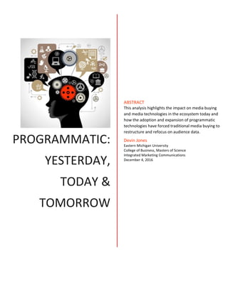 PROGRAMMATIC:
YESTERDAY,
TODAY &
TOMORROW
ABSTRACT
This analysis highlights the impact on media buying
and media technologies in the ecosystem today and
how the adoption and expansion of programmatic
technologies have forced traditional media buying to
restructure and refocus on audience data.
Devin Jones
Eastern Michigan University
College of Business, Masters of Science
Integrated Marketing Communications
December 4, 2016
 