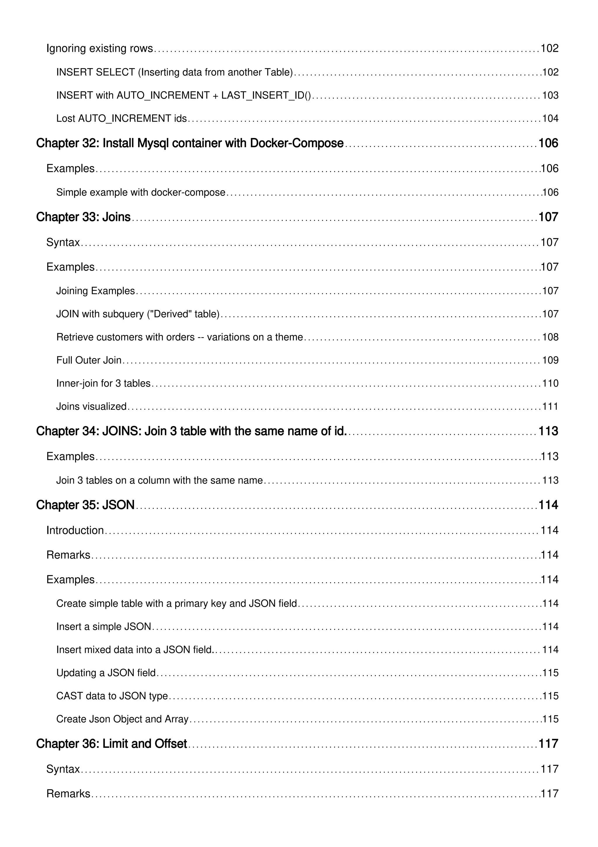 Ignoring existing rows 102
INSERT SELECT (Inserting data from another Table) 102
INSERT with AUTO_INCREMENT + LAST_INSERT_ID() 103
Lost AUTO_INCREMENT ids 104
Chapter 32: Install Mysql container with Docker-Compose 106
Examples 106
Simple example with docker-compose 106
Chapter 33: Joins 107
Syntax 107
Examples 107
Joining Examples 107
JOIN with subquery ("Derived" table) 107
Retrieve customers with orders -- variations on a theme 108
Full Outer Join 109
Inner-join for 3 tables 110
Joins visualized 111
Chapter 34: JOINS: Join 3 table with the same name of id. 113
Examples 113
Join 3 tables on a column with the same name 113
Chapter 35: JSON 114
Introduction 114
Remarks 114
Examples 114
Create simple table with a primary key and JSON field 114
Insert a simple JSON 114
Insert mixed data into a JSON field. 114
Updating a JSON field 115
CAST data to JSON type 115
Create Json Object and Array 115
Chapter 36: Limit and Offset 117
Syntax 117
Remarks 117
 