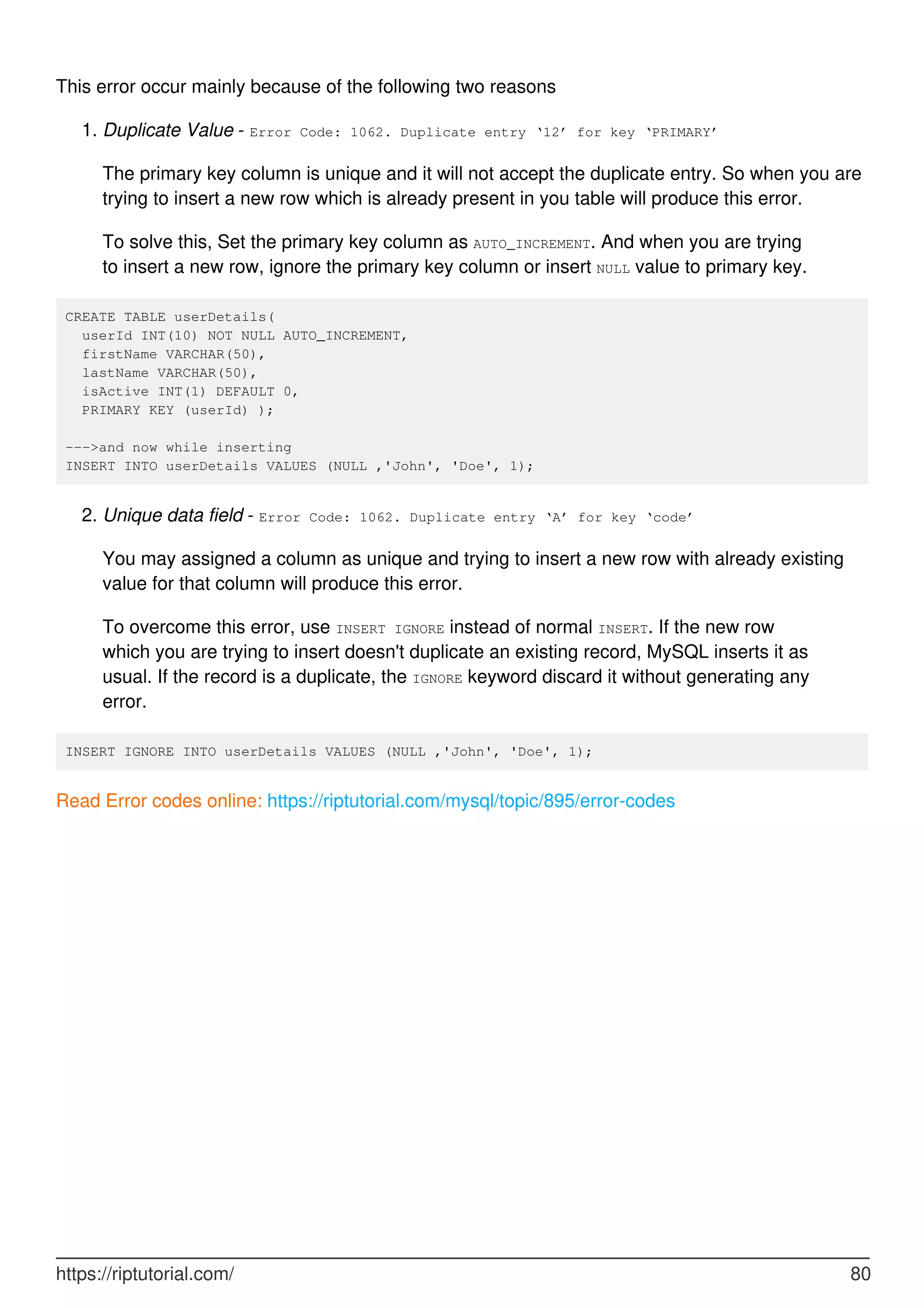 This error occur mainly because of the following two reasons
Duplicate Value - Error Code: 1062. Duplicate entry ‘12’ for key ‘PRIMARY’
The primary key column is unique and it will not accept the duplicate entry. So when you are
trying to insert a new row which is already present in you table will produce this error.
1.
To solve this, Set the primary key column as AUTO_INCREMENT. And when you are trying
to insert a new row, ignore the primary key column or insert NULL value to primary key.
CREATE TABLE userDetails(
userId INT(10) NOT NULL AUTO_INCREMENT,
firstName VARCHAR(50),
lastName VARCHAR(50),
isActive INT(1) DEFAULT 0,
PRIMARY KEY (userId) );
--->and now while inserting
INSERT INTO userDetails VALUES (NULL ,'John', 'Doe', 1);
Unique data field - Error Code: 1062. Duplicate entry ‘A’ for key ‘code’
You may assigned a column as unique and trying to insert a new row with already existing
value for that column will produce this error.
2.
To overcome this error, use INSERT IGNORE instead of normal INSERT. If the new row
which you are trying to insert doesn't duplicate an existing record, MySQL inserts it as
usual. If the record is a duplicate, the IGNORE keyword discard it without generating any
error.
INSERT IGNORE INTO userDetails VALUES (NULL ,'John', 'Doe', 1);
Read Error codes online: https://riptutorial.com/mysql/topic/895/error-codes
https://riptutorial.com/ 80
 