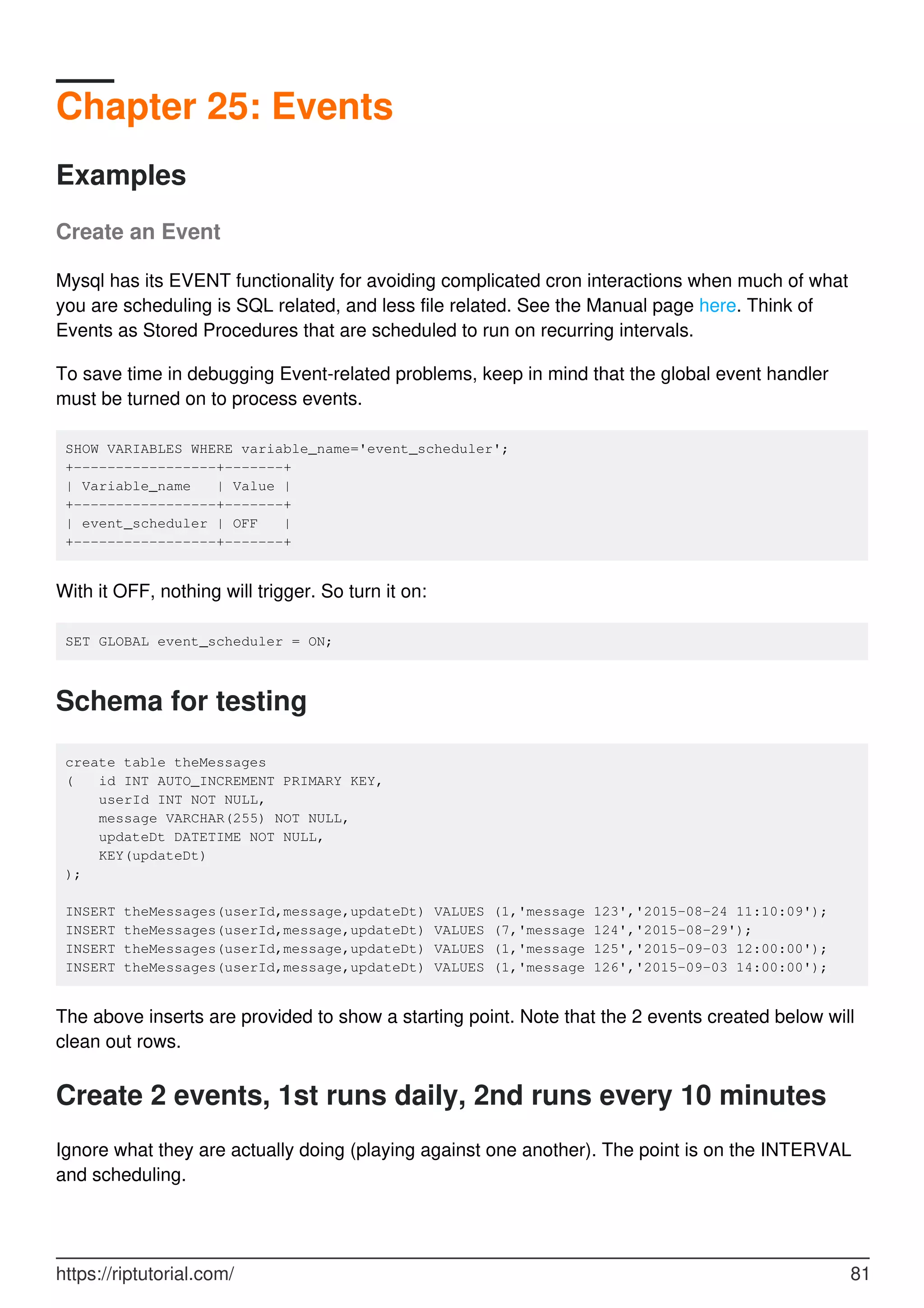 Chapter 25: Events
Examples
Create an Event
Mysql has its EVENT functionality for avoiding complicated cron interactions when much of what
you are scheduling is SQL related, and less file related. See the Manual page here. Think of
Events as Stored Procedures that are scheduled to run on recurring intervals.
To save time in debugging Event-related problems, keep in mind that the global event handler
must be turned on to process events.
SHOW VARIABLES WHERE variable_name='event_scheduler';
+-----------------+-------+
| Variable_name | Value |
+-----------------+-------+
| event_scheduler | OFF |
+-----------------+-------+
With it OFF, nothing will trigger. So turn it on:
SET GLOBAL event_scheduler = ON;
Schema for testing
create table theMessages
( id INT AUTO_INCREMENT PRIMARY KEY,
userId INT NOT NULL,
message VARCHAR(255) NOT NULL,
updateDt DATETIME NOT NULL,
KEY(updateDt)
);
INSERT theMessages(userId,message,updateDt) VALUES (1,'message 123','2015-08-24 11:10:09');
INSERT theMessages(userId,message,updateDt) VALUES (7,'message 124','2015-08-29');
INSERT theMessages(userId,message,updateDt) VALUES (1,'message 125','2015-09-03 12:00:00');
INSERT theMessages(userId,message,updateDt) VALUES (1,'message 126','2015-09-03 14:00:00');
The above inserts are provided to show a starting point. Note that the 2 events created below will
clean out rows.
Create 2 events, 1st runs daily, 2nd runs every 10 minutes
Ignore what they are actually doing (playing against one another). The point is on the INTERVAL
and scheduling.
https://riptutorial.com/ 81
 