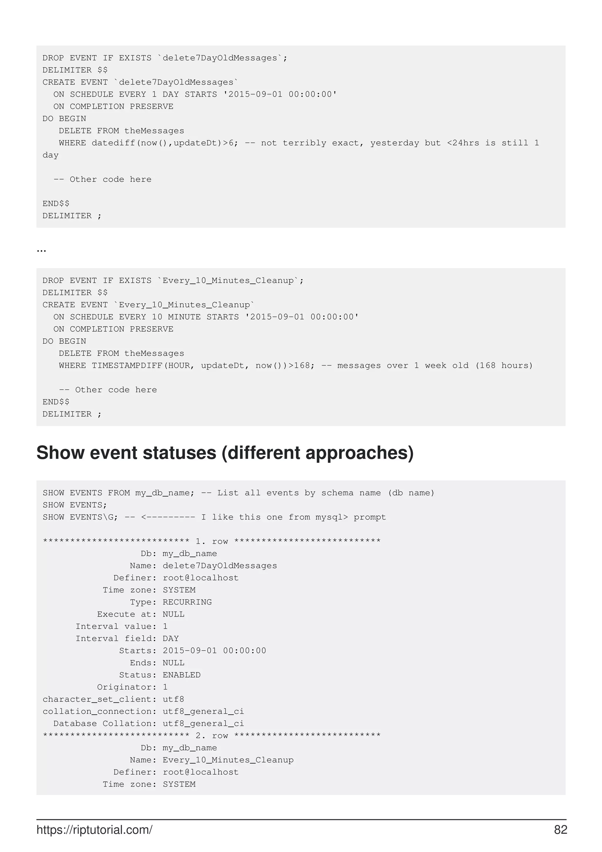 DROP EVENT IF EXISTS `delete7DayOldMessages`;
DELIMITER $$
CREATE EVENT `delete7DayOldMessages`
ON SCHEDULE EVERY 1 DAY STARTS '2015-09-01 00:00:00'
ON COMPLETION PRESERVE
DO BEGIN
DELETE FROM theMessages
WHERE datediff(now(),updateDt)>6; -- not terribly exact, yesterday but <24hrs is still 1
day
-- Other code here
END$$
DELIMITER ;
...
DROP EVENT IF EXISTS `Every_10_Minutes_Cleanup`;
DELIMITER $$
CREATE EVENT `Every_10_Minutes_Cleanup`
ON SCHEDULE EVERY 10 MINUTE STARTS '2015-09-01 00:00:00'
ON COMPLETION PRESERVE
DO BEGIN
DELETE FROM theMessages
WHERE TIMESTAMPDIFF(HOUR, updateDt, now())>168; -- messages over 1 week old (168 hours)
-- Other code here
END$$
DELIMITER ;
Show event statuses (different approaches)
SHOW EVENTS FROM my_db_name; -- List all events by schema name (db name)
SHOW EVENTS;
SHOW EVENTSG; -- <--------- I like this one from mysql> prompt
*************************** 1. row ***************************
Db: my_db_name
Name: delete7DayOldMessages
Definer: root@localhost
Time zone: SYSTEM
Type: RECURRING
Execute at: NULL
Interval value: 1
Interval field: DAY
Starts: 2015-09-01 00:00:00
Ends: NULL
Status: ENABLED
Originator: 1
character_set_client: utf8
collation_connection: utf8_general_ci
Database Collation: utf8_general_ci
*************************** 2. row ***************************
Db: my_db_name
Name: Every_10_Minutes_Cleanup
Definer: root@localhost
Time zone: SYSTEM
https://riptutorial.com/ 82
 