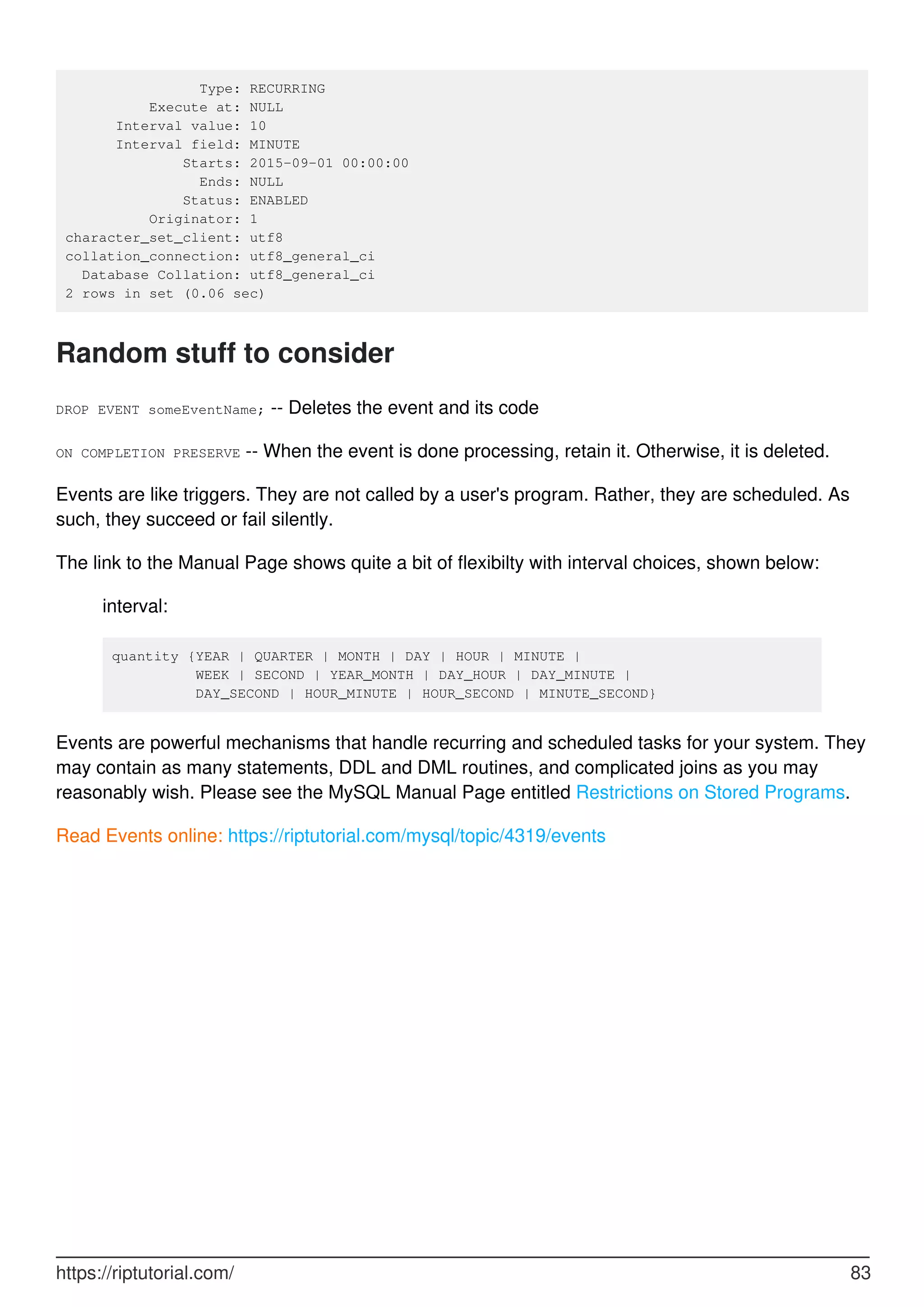 Type: RECURRING
Execute at: NULL
Interval value: 10
Interval field: MINUTE
Starts: 2015-09-01 00:00:00
Ends: NULL
Status: ENABLED
Originator: 1
character_set_client: utf8
collation_connection: utf8_general_ci
Database Collation: utf8_general_ci
2 rows in set (0.06 sec)
Random stuff to consider
DROP EVENT someEventName; -- Deletes the event and its code
ON COMPLETION PRESERVE -- When the event is done processing, retain it. Otherwise, it is deleted.
Events are like triggers. They are not called by a user's program. Rather, they are scheduled. As
such, they succeed or fail silently.
The link to the Manual Page shows quite a bit of flexibilty with interval choices, shown below:
interval:
quantity {YEAR | QUARTER | MONTH | DAY | HOUR | MINUTE |
WEEK | SECOND | YEAR_MONTH | DAY_HOUR | DAY_MINUTE |
DAY_SECOND | HOUR_MINUTE | HOUR_SECOND | MINUTE_SECOND}
Events are powerful mechanisms that handle recurring and scheduled tasks for your system. They
may contain as many statements, DDL and DML routines, and complicated joins as you may
reasonably wish. Please see the MySQL Manual Page entitled Restrictions on Stored Programs.
Read Events online: https://riptutorial.com/mysql/topic/4319/events
https://riptutorial.com/ 83
 