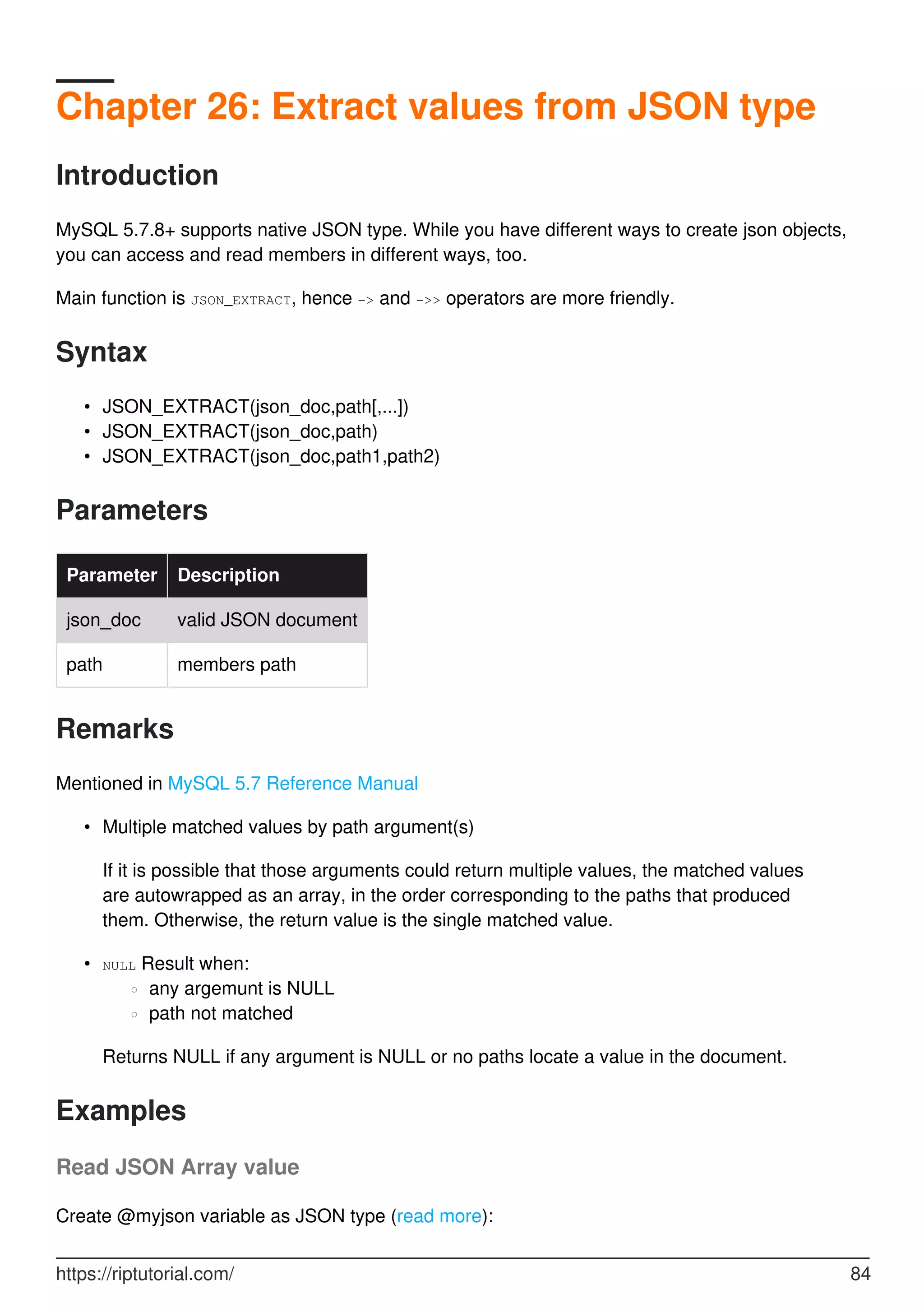 Chapter 26: Extract values from JSON type
Introduction
MySQL 5.7.8+ supports native JSON type. While you have different ways to create json objects,
you can access and read members in different ways, too.
Main function is JSON_EXTRACT, hence -> and ->> operators are more friendly.
Syntax
JSON_EXTRACT(json_doc,path[,...])
•
JSON_EXTRACT(json_doc,path)
•
JSON_EXTRACT(json_doc,path1,path2)
•
Parameters
Parameter Description
json_doc valid JSON document
path members path
Remarks
Mentioned in MySQL 5.7 Reference Manual
Multiple matched values by path argument(s)
•
If it is possible that those arguments could return multiple values, the matched values
are autowrapped as an array, in the order corresponding to the paths that produced
them. Otherwise, the return value is the single matched value.
NULL Result when:
any argemunt is NULL
○
path not matched
○
•
Returns NULL if any argument is NULL or no paths locate a value in the document.
Examples
Read JSON Array value
Create @myjson variable as JSON type (read more):
https://riptutorial.com/ 84
 