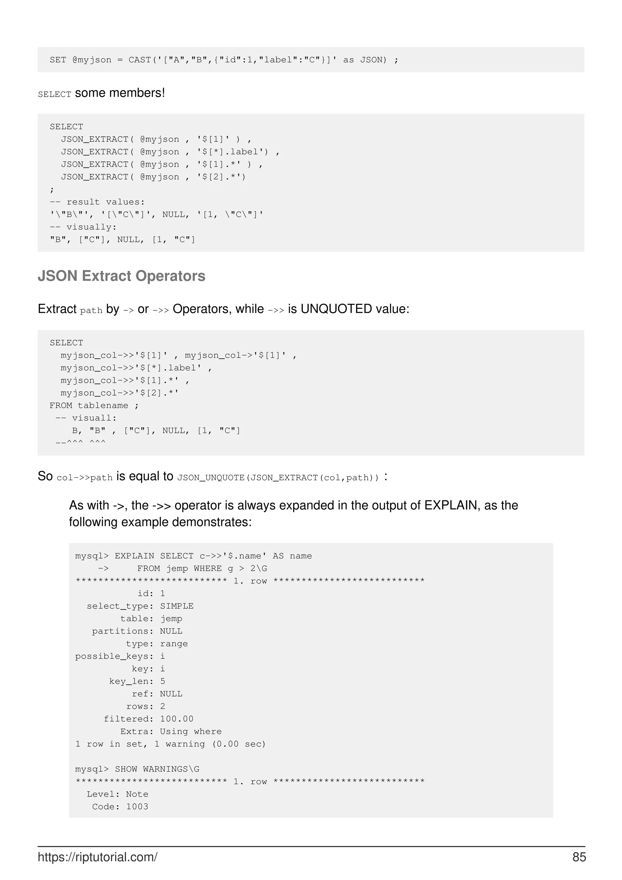 SET @myjson = CAST('["A","B",{"id":1,"label":"C"}]' as JSON) ;
SELECT some members!
SELECT
JSON_EXTRACT( @myjson , '$[1]' ) ,
JSON_EXTRACT( @myjson , '$[*].label') ,
JSON_EXTRACT( @myjson , '$[1].*' ) ,
JSON_EXTRACT( @myjson , '$[2].*')
;
-- result values:
'"B"', '["C"]', NULL, '[1, "C"]'
-- visually:
"B", ["C"], NULL, [1, "C"]
JSON Extract Operators
Extract path by -> or ->> Operators, while ->> is UNQUOTED value:
SELECT
myjson_col->>'$[1]' , myjson_col->'$[1]' ,
myjson_col->>'$[*].label' ,
myjson_col->>'$[1].*' ,
myjson_col->>'$[2].*'
FROM tablename ;
-- visuall:
B, "B" , ["C"], NULL, [1, "C"]
--^^^ ^^^
So col->>path is equal to JSON_UNQUOTE(JSON_EXTRACT(col,path)) :
As with ->, the ->> operator is always expanded in the output of EXPLAIN, as the
following example demonstrates:
mysql> EXPLAIN SELECT c->>'$.name' AS name
-> FROM jemp WHERE g > 2G
*************************** 1. row ***************************
id: 1
select_type: SIMPLE
table: jemp
partitions: NULL
type: range
possible_keys: i
key: i
key_len: 5
ref: NULL
rows: 2
filtered: 100.00
Extra: Using where
1 row in set, 1 warning (0.00 sec)
mysql> SHOW WARNINGSG
*************************** 1. row ***************************
Level: Note
Code: 1003
https://riptutorial.com/ 85
 