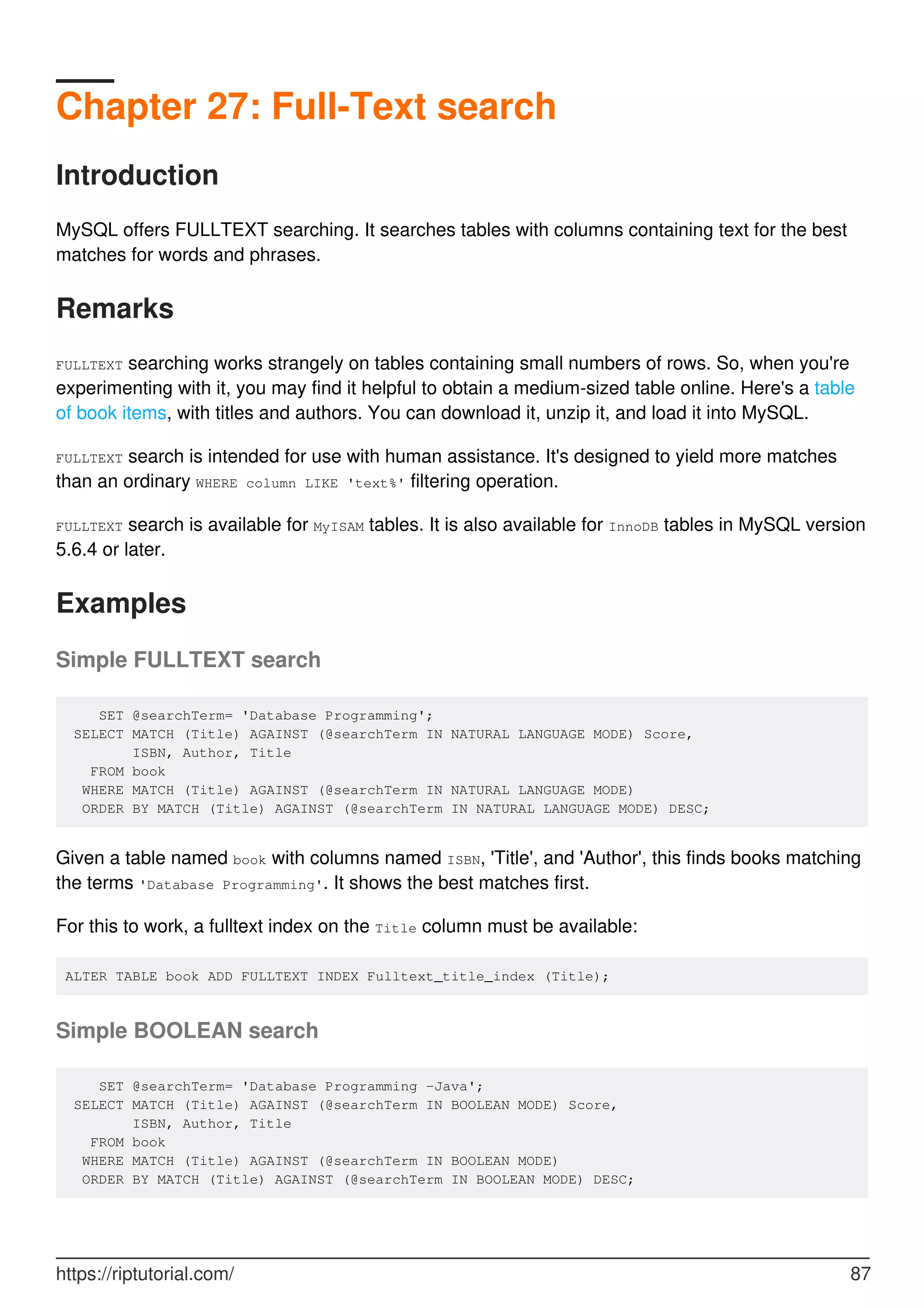 Chapter 27: Full-Text search
Introduction
MySQL offers FULLTEXT searching. It searches tables with columns containing text for the best
matches for words and phrases.
Remarks
FULLTEXT searching works strangely on tables containing small numbers of rows. So, when you're
experimenting with it, you may find it helpful to obtain a medium-sized table online. Here's a table
of book items, with titles and authors. You can download it, unzip it, and load it into MySQL.
FULLTEXT search is intended for use with human assistance. It's designed to yield more matches
than an ordinary WHERE column LIKE 'text%' filtering operation.
FULLTEXT search is available for MyISAM tables. It is also available for InnoDB tables in MySQL version
5.6.4 or later.
Examples
Simple FULLTEXT search
SET @searchTerm= 'Database Programming';
SELECT MATCH (Title) AGAINST (@searchTerm IN NATURAL LANGUAGE MODE) Score,
ISBN, Author, Title
FROM book
WHERE MATCH (Title) AGAINST (@searchTerm IN NATURAL LANGUAGE MODE)
ORDER BY MATCH (Title) AGAINST (@searchTerm IN NATURAL LANGUAGE MODE) DESC;
Given a table named book with columns named ISBN, 'Title', and 'Author', this finds books matching
the terms 'Database Programming'. It shows the best matches first.
For this to work, a fulltext index on the Title column must be available:
ALTER TABLE book ADD FULLTEXT INDEX Fulltext_title_index (Title);
Simple BOOLEAN search
SET @searchTerm= 'Database Programming -Java';
SELECT MATCH (Title) AGAINST (@searchTerm IN BOOLEAN MODE) Score,
ISBN, Author, Title
FROM book
WHERE MATCH (Title) AGAINST (@searchTerm IN BOOLEAN MODE)
ORDER BY MATCH (Title) AGAINST (@searchTerm IN BOOLEAN MODE) DESC;
https://riptutorial.com/ 87
 