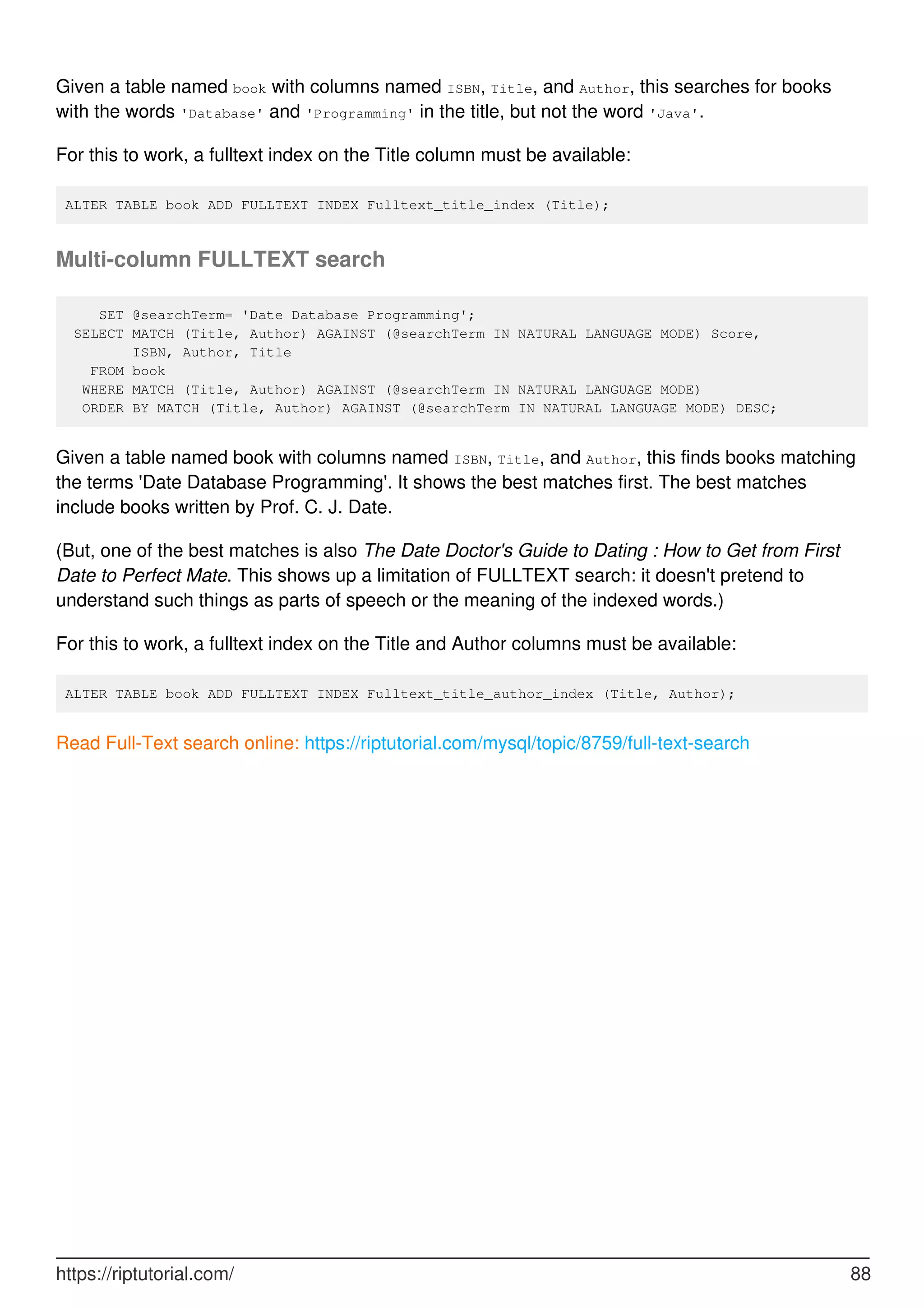 Given a table named book with columns named ISBN, Title, and Author, this searches for books
with the words 'Database' and 'Programming' in the title, but not the word 'Java'.
For this to work, a fulltext index on the Title column must be available:
ALTER TABLE book ADD FULLTEXT INDEX Fulltext_title_index (Title);
Multi-column FULLTEXT search
SET @searchTerm= 'Date Database Programming';
SELECT MATCH (Title, Author) AGAINST (@searchTerm IN NATURAL LANGUAGE MODE) Score,
ISBN, Author, Title
FROM book
WHERE MATCH (Title, Author) AGAINST (@searchTerm IN NATURAL LANGUAGE MODE)
ORDER BY MATCH (Title, Author) AGAINST (@searchTerm IN NATURAL LANGUAGE MODE) DESC;
Given a table named book with columns named ISBN, Title, and Author, this finds books matching
the terms 'Date Database Programming'. It shows the best matches first. The best matches
include books written by Prof. C. J. Date.
(But, one of the best matches is also The Date Doctor's Guide to Dating : How to Get from First
Date to Perfect Mate. This shows up a limitation of FULLTEXT search: it doesn't pretend to
understand such things as parts of speech or the meaning of the indexed words.)
For this to work, a fulltext index on the Title and Author columns must be available:
ALTER TABLE book ADD FULLTEXT INDEX Fulltext_title_author_index (Title, Author);
Read Full-Text search online: https://riptutorial.com/mysql/topic/8759/full-text-search
https://riptutorial.com/ 88
 