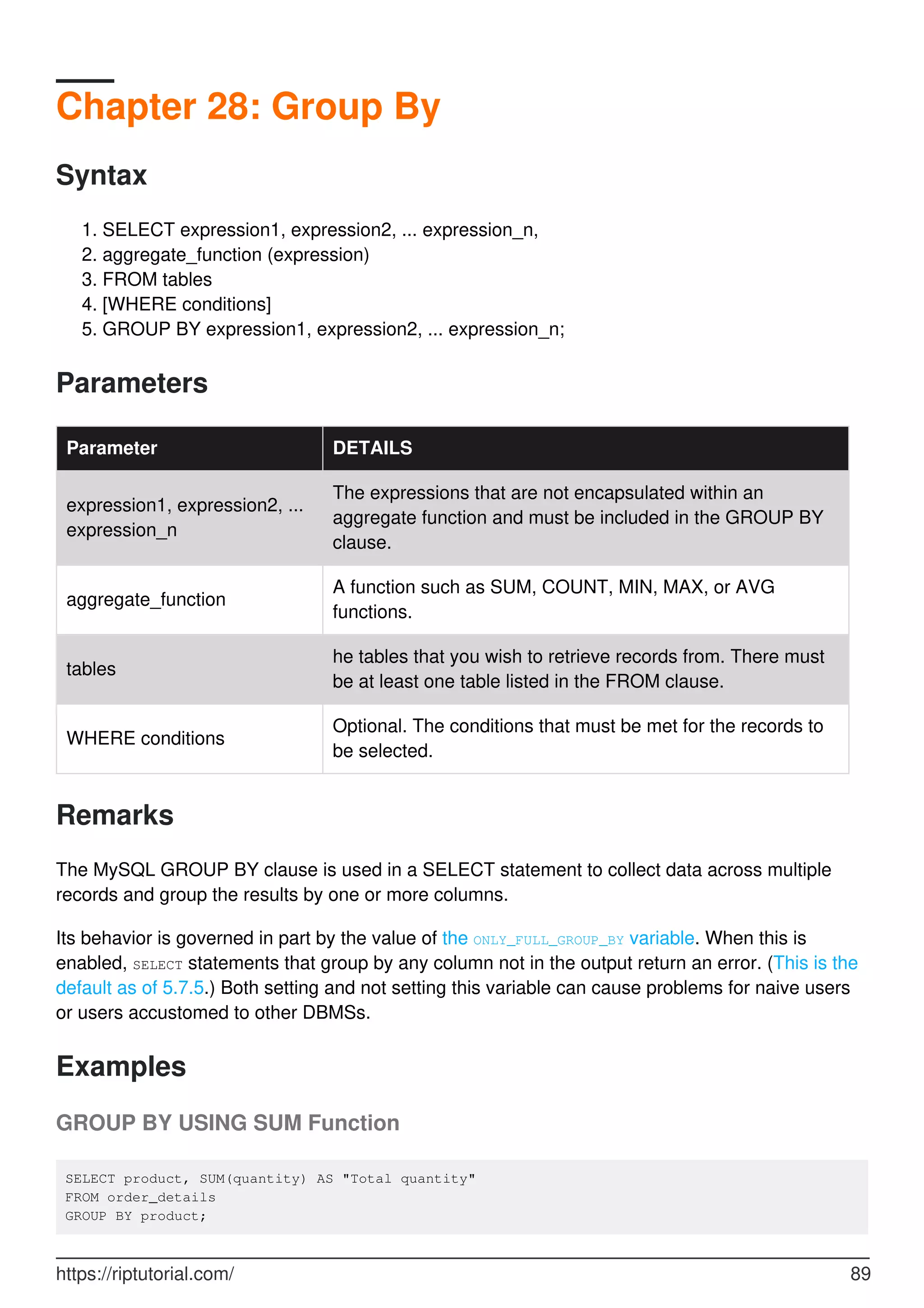 Chapter 28: Group By
Syntax
SELECT expression1, expression2, ... expression_n,
1.
aggregate_function (expression)
2.
FROM tables
3.
[WHERE conditions]
4.
GROUP BY expression1, expression2, ... expression_n;
5.
Parameters
Parameter DETAILS
expression1, expression2, ...
expression_n
The expressions that are not encapsulated within an
aggregate function and must be included in the GROUP BY
clause.
aggregate_function
A function such as SUM, COUNT, MIN, MAX, or AVG
functions.
tables
he tables that you wish to retrieve records from. There must
be at least one table listed in the FROM clause.
WHERE conditions
Optional. The conditions that must be met for the records to
be selected.
Remarks
The MySQL GROUP BY clause is used in a SELECT statement to collect data across multiple
records and group the results by one or more columns.
Its behavior is governed in part by the value of the ONLY_FULL_GROUP_BY variable. When this is
enabled, SELECT statements that group by any column not in the output return an error. (This is the
default as of 5.7.5.) Both setting and not setting this variable can cause problems for naive users
or users accustomed to other DBMSs.
Examples
GROUP BY USING SUM Function
SELECT product, SUM(quantity) AS "Total quantity"
FROM order_details
GROUP BY product;
https://riptutorial.com/ 89
 