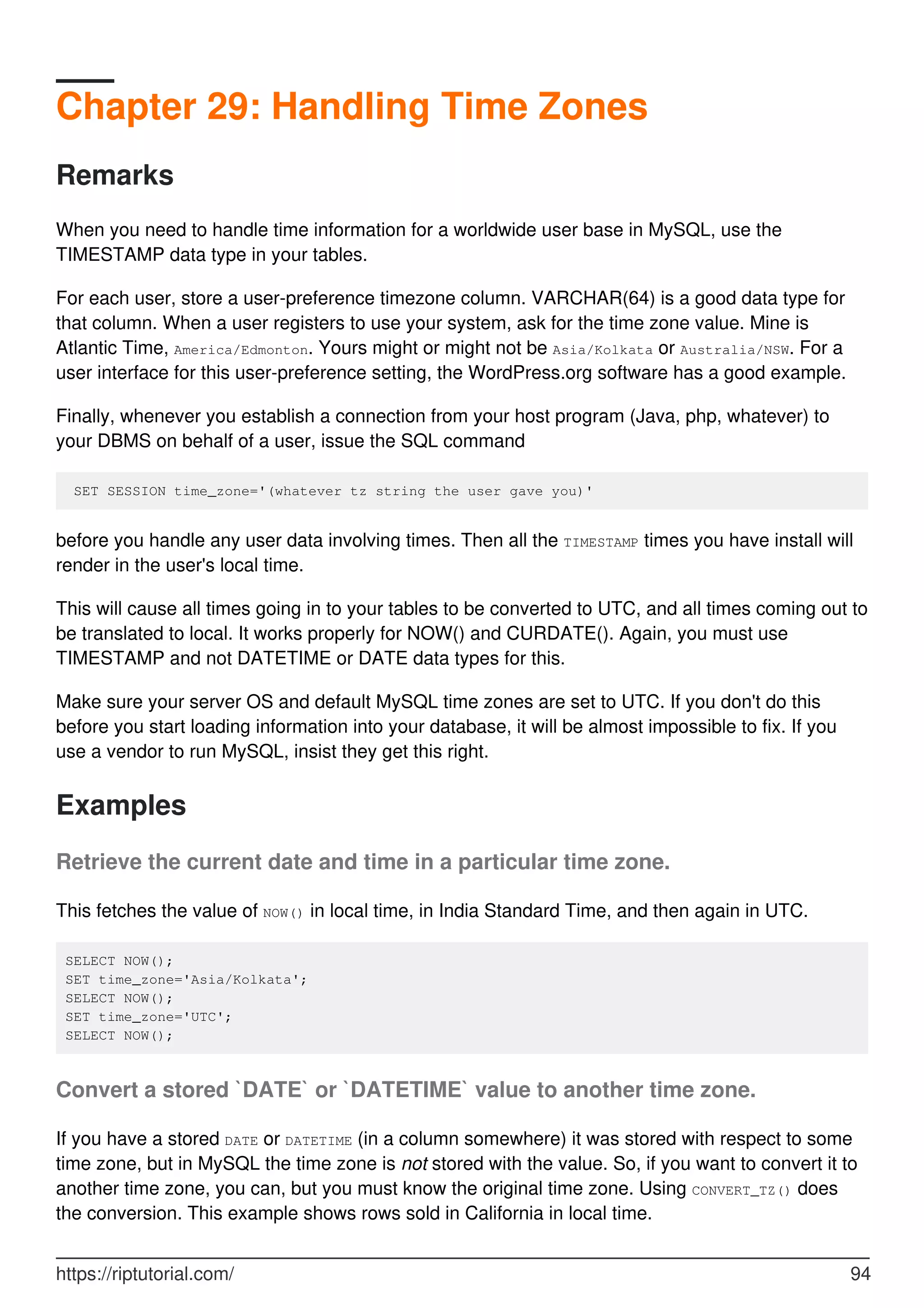 Chapter 29: Handling Time Zones
Remarks
When you need to handle time information for a worldwide user base in MySQL, use the
TIMESTAMP data type in your tables.
For each user, store a user-preference timezone column. VARCHAR(64) is a good data type for
that column. When a user registers to use your system, ask for the time zone value. Mine is
Atlantic Time, America/Edmonton. Yours might or might not be Asia/Kolkata or Australia/NSW. For a
user interface for this user-preference setting, the WordPress.org software has a good example.
Finally, whenever you establish a connection from your host program (Java, php, whatever) to
your DBMS on behalf of a user, issue the SQL command
SET SESSION time_zone='(whatever tz string the user gave you)'
before you handle any user data involving times. Then all the TIMESTAMP times you have install will
render in the user's local time.
This will cause all times going in to your tables to be converted to UTC, and all times coming out to
be translated to local. It works properly for NOW() and CURDATE(). Again, you must use
TIMESTAMP and not DATETIME or DATE data types for this.
Make sure your server OS and default MySQL time zones are set to UTC. If you don't do this
before you start loading information into your database, it will be almost impossible to fix. If you
use a vendor to run MySQL, insist they get this right.
Examples
Retrieve the current date and time in a particular time zone.
This fetches the value of NOW() in local time, in India Standard Time, and then again in UTC.
SELECT NOW();
SET time_zone='Asia/Kolkata';
SELECT NOW();
SET time_zone='UTC';
SELECT NOW();
Convert a stored `DATE` or `DATETIME` value to another time zone.
If you have a stored DATE or DATETIME (in a column somewhere) it was stored with respect to some
time zone, but in MySQL the time zone is not stored with the value. So, if you want to convert it to
another time zone, you can, but you must know the original time zone. Using CONVERT_TZ() does
the conversion. This example shows rows sold in California in local time.
https://riptutorial.com/ 94
 