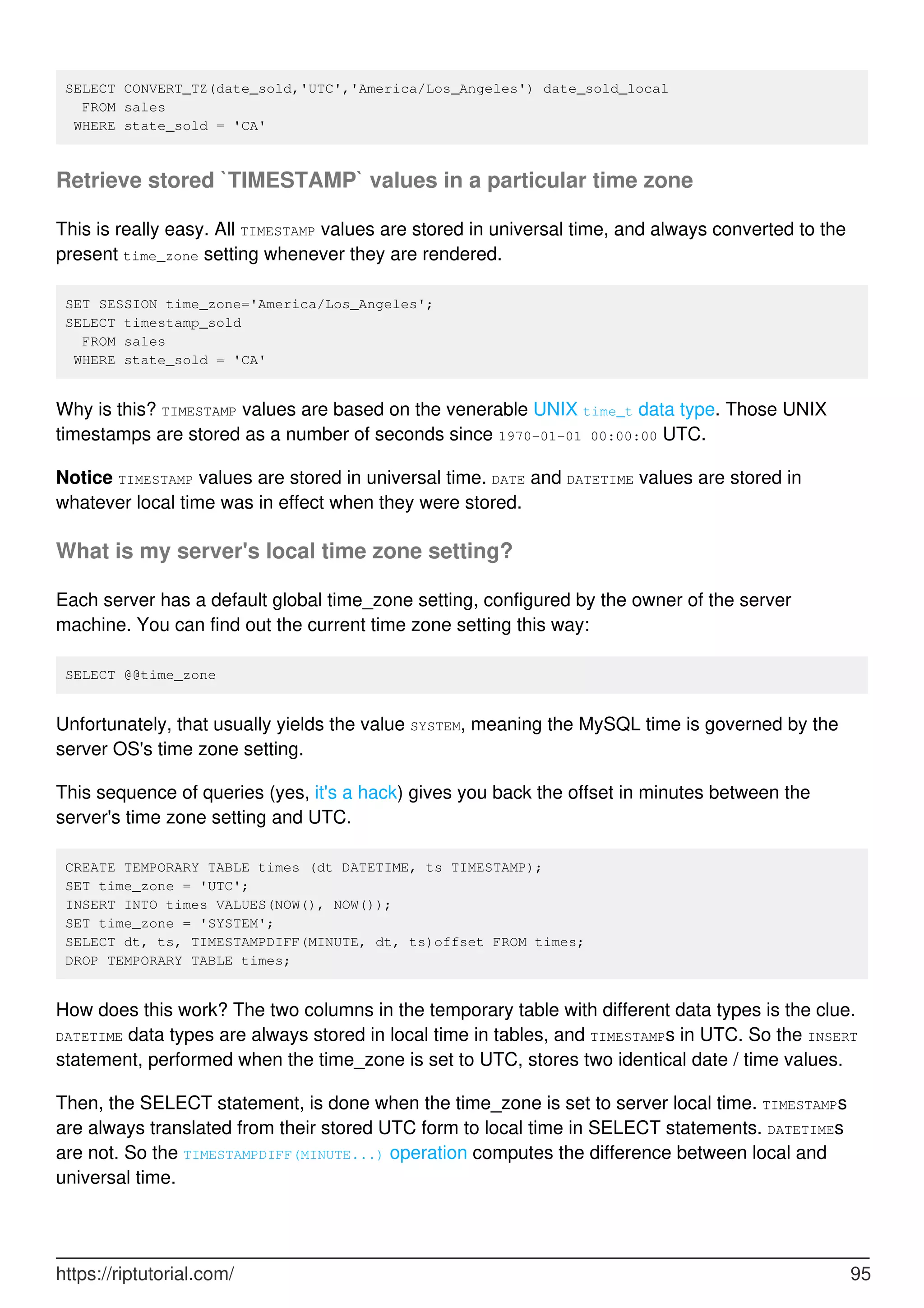 SELECT CONVERT_TZ(date_sold,'UTC','America/Los_Angeles') date_sold_local
FROM sales
WHERE state_sold = 'CA'
Retrieve stored `TIMESTAMP` values in a particular time zone
This is really easy. All TIMESTAMP values are stored in universal time, and always converted to the
present time_zone setting whenever they are rendered.
SET SESSION time_zone='America/Los_Angeles';
SELECT timestamp_sold
FROM sales
WHERE state_sold = 'CA'
Why is this? TIMESTAMP values are based on the venerable UNIX time_t data type. Those UNIX
timestamps are stored as a number of seconds since 1970-01-01 00:00:00 UTC.
Notice TIMESTAMP values are stored in universal time. DATE and DATETIME values are stored in
whatever local time was in effect when they were stored.
What is my server's local time zone setting?
Each server has a default global time_zone setting, configured by the owner of the server
machine. You can find out the current time zone setting this way:
SELECT @@time_zone
Unfortunately, that usually yields the value SYSTEM, meaning the MySQL time is governed by the
server OS's time zone setting.
This sequence of queries (yes, it's a hack) gives you back the offset in minutes between the
server's time zone setting and UTC.
CREATE TEMPORARY TABLE times (dt DATETIME, ts TIMESTAMP);
SET time_zone = 'UTC';
INSERT INTO times VALUES(NOW(), NOW());
SET time_zone = 'SYSTEM';
SELECT dt, ts, TIMESTAMPDIFF(MINUTE, dt, ts)offset FROM times;
DROP TEMPORARY TABLE times;
How does this work? The two columns in the temporary table with different data types is the clue.
DATETIME data types are always stored in local time in tables, and TIMESTAMPs in UTC. So the INSERT
statement, performed when the time_zone is set to UTC, stores two identical date / time values.
Then, the SELECT statement, is done when the time_zone is set to server local time. TIMESTAMPs
are always translated from their stored UTC form to local time in SELECT statements. DATETIMEs
are not. So the TIMESTAMPDIFF(MINUTE...) operation computes the difference between local and
universal time.
https://riptutorial.com/ 95
 